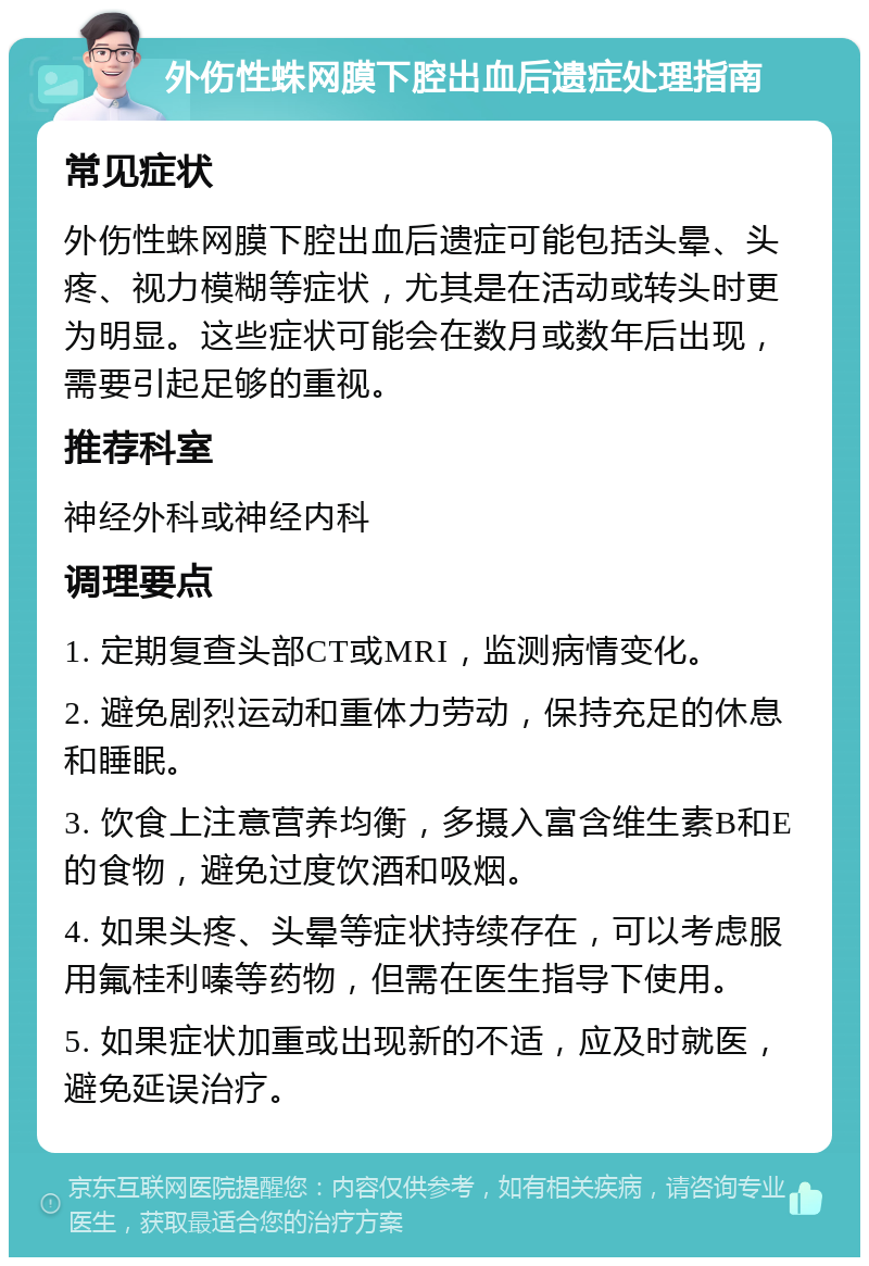 外伤性蛛网膜下腔出血后遗症处理指南 常见症状 外伤性蛛网膜下腔出血后遗症可能包括头晕、头疼、视力模糊等症状，尤其是在活动或转头时更为明显。这些症状可能会在数月或数年后出现，需要引起足够的重视。 推荐科室 神经外科或神经内科 调理要点 1. 定期复查头部CT或MRI，监测病情变化。 2. 避免剧烈运动和重体力劳动，保持充足的休息和睡眠。 3. 饮食上注意营养均衡，多摄入富含维生素B和E的食物，避免过度饮酒和吸烟。 4. 如果头疼、头晕等症状持续存在，可以考虑服用氟桂利嗪等药物，但需在医生指导下使用。 5. 如果症状加重或出现新的不适，应及时就医，避免延误治疗。