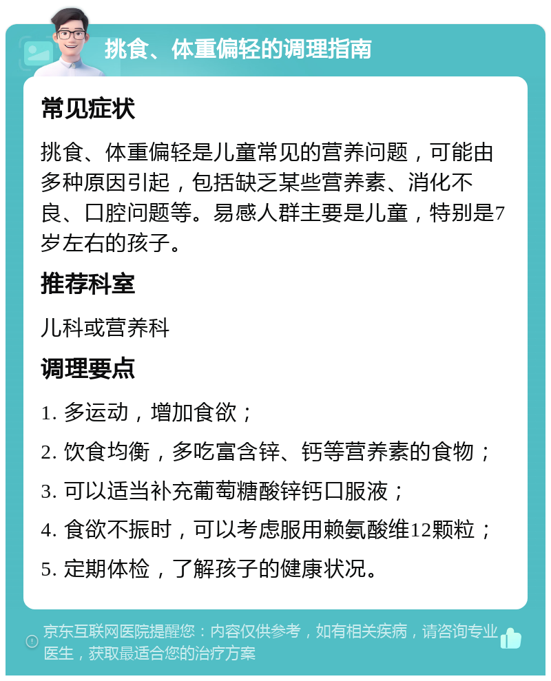 挑食、体重偏轻的调理指南 常见症状 挑食、体重偏轻是儿童常见的营养问题，可能由多种原因引起，包括缺乏某些营养素、消化不良、口腔问题等。易感人群主要是儿童，特别是7岁左右的孩子。 推荐科室 儿科或营养科 调理要点 1. 多运动，增加食欲； 2. 饮食均衡，多吃富含锌、钙等营养素的食物； 3. 可以适当补充葡萄糖酸锌钙口服液； 4. 食欲不振时，可以考虑服用赖氨酸维12颗粒； 5. 定期体检，了解孩子的健康状况。