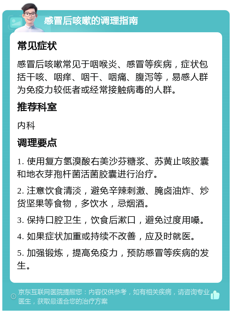 感冒后咳嗽的调理指南 常见症状 感冒后咳嗽常见于咽喉炎、感冒等疾病，症状包括干咳、咽痒、咽干、咽痛、腹泻等，易感人群为免疫力较低者或经常接触病毒的人群。 推荐科室 内科 调理要点 1. 使用复方氢溴酸右美沙芬糖浆、苏黄止咳胶囊和地衣芽孢杆菌活菌胶囊进行治疗。 2. 注意饮食清淡，避免辛辣刺激、腌卤油炸、炒货坚果等食物，多饮水，忌烟酒。 3. 保持口腔卫生，饮食后漱口，避免过度用嗓。 4. 如果症状加重或持续不改善，应及时就医。 5. 加强锻炼，提高免疫力，预防感冒等疾病的发生。