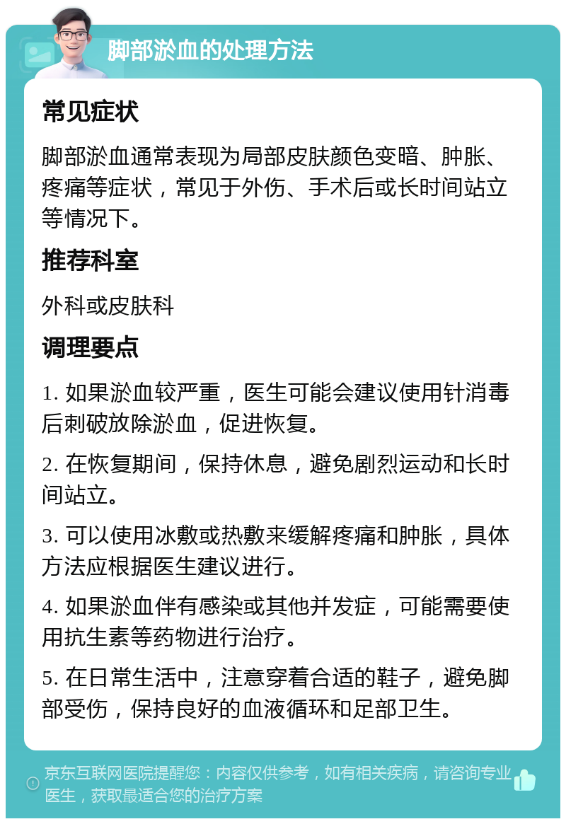 脚部淤血的处理方法 常见症状 脚部淤血通常表现为局部皮肤颜色变暗、肿胀、疼痛等症状，常见于外伤、手术后或长时间站立等情况下。 推荐科室 外科或皮肤科 调理要点 1. 如果淤血较严重，医生可能会建议使用针消毒后刺破放除淤血，促进恢复。 2. 在恢复期间，保持休息，避免剧烈运动和长时间站立。 3. 可以使用冰敷或热敷来缓解疼痛和肿胀，具体方法应根据医生建议进行。 4. 如果淤血伴有感染或其他并发症，可能需要使用抗生素等药物进行治疗。 5. 在日常生活中，注意穿着合适的鞋子，避免脚部受伤，保持良好的血液循环和足部卫生。