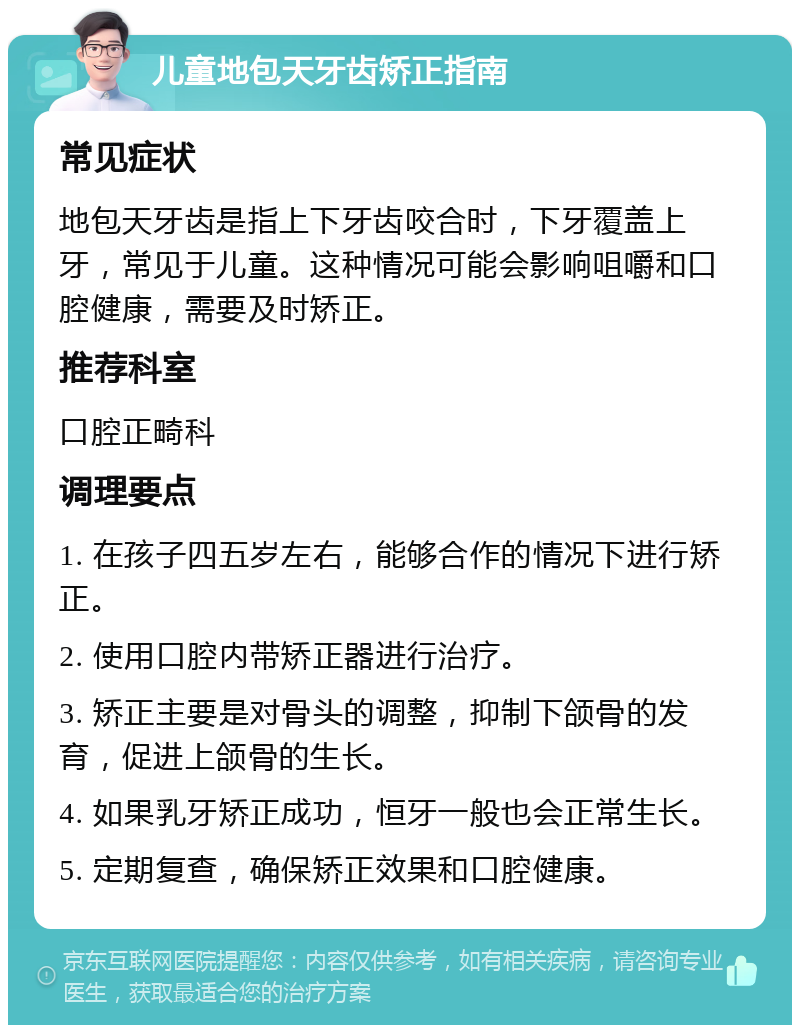 儿童地包天牙齿矫正指南 常见症状 地包天牙齿是指上下牙齿咬合时，下牙覆盖上牙，常见于儿童。这种情况可能会影响咀嚼和口腔健康，需要及时矫正。 推荐科室 口腔正畸科 调理要点 1. 在孩子四五岁左右，能够合作的情况下进行矫正。 2. 使用口腔内带矫正器进行治疗。 3. 矫正主要是对骨头的调整，抑制下颌骨的发育，促进上颌骨的生长。 4. 如果乳牙矫正成功，恒牙一般也会正常生长。 5. 定期复查，确保矫正效果和口腔健康。