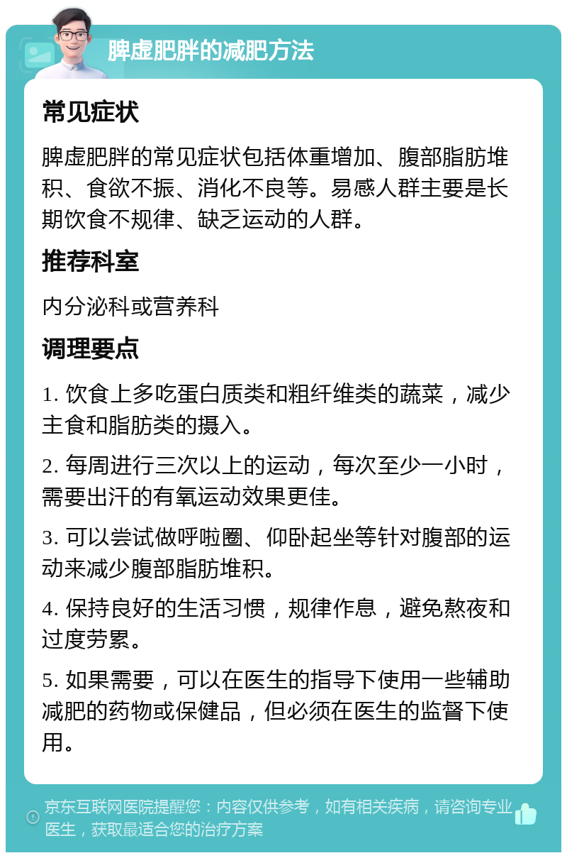 脾虚肥胖的减肥方法 常见症状 脾虚肥胖的常见症状包括体重增加、腹部脂肪堆积、食欲不振、消化不良等。易感人群主要是长期饮食不规律、缺乏运动的人群。 推荐科室 内分泌科或营养科 调理要点 1. 饮食上多吃蛋白质类和粗纤维类的蔬菜，减少主食和脂肪类的摄入。 2. 每周进行三次以上的运动，每次至少一小时，需要出汗的有氧运动效果更佳。 3. 可以尝试做呼啦圈、仰卧起坐等针对腹部的运动来减少腹部脂肪堆积。 4. 保持良好的生活习惯，规律作息，避免熬夜和过度劳累。 5. 如果需要，可以在医生的指导下使用一些辅助减肥的药物或保健品，但必须在医生的监督下使用。