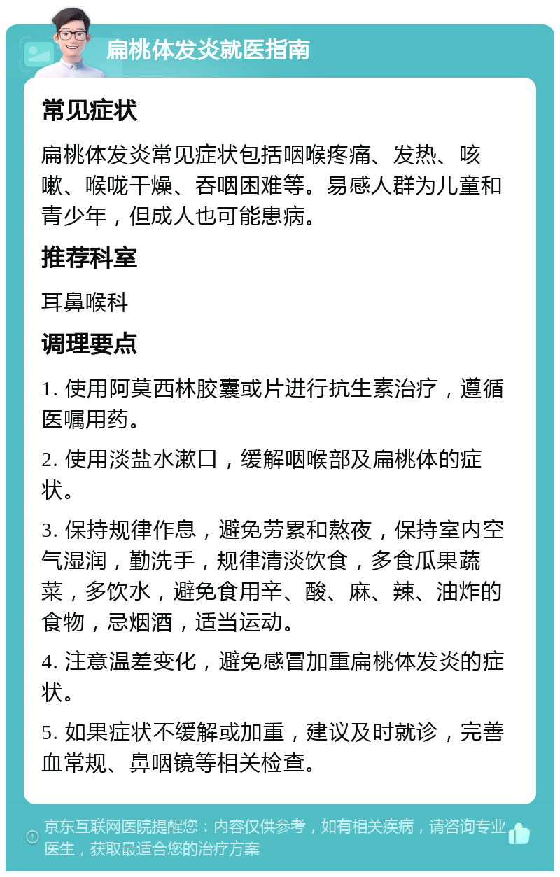 扁桃体发炎就医指南 常见症状 扁桃体发炎常见症状包括咽喉疼痛、发热、咳嗽、喉咙干燥、吞咽困难等。易感人群为儿童和青少年，但成人也可能患病。 推荐科室 耳鼻喉科 调理要点 1. 使用阿莫西林胶囊或片进行抗生素治疗，遵循医嘱用药。 2. 使用淡盐水漱口，缓解咽喉部及扁桃体的症状。 3. 保持规律作息，避免劳累和熬夜，保持室内空气湿润，勤洗手，规律清淡饮食，多食瓜果蔬菜，多饮水，避免食用辛、酸、麻、辣、油炸的食物，忌烟酒，适当运动。 4. 注意温差变化，避免感冒加重扁桃体发炎的症状。 5. 如果症状不缓解或加重，建议及时就诊，完善血常规、鼻咽镜等相关检查。