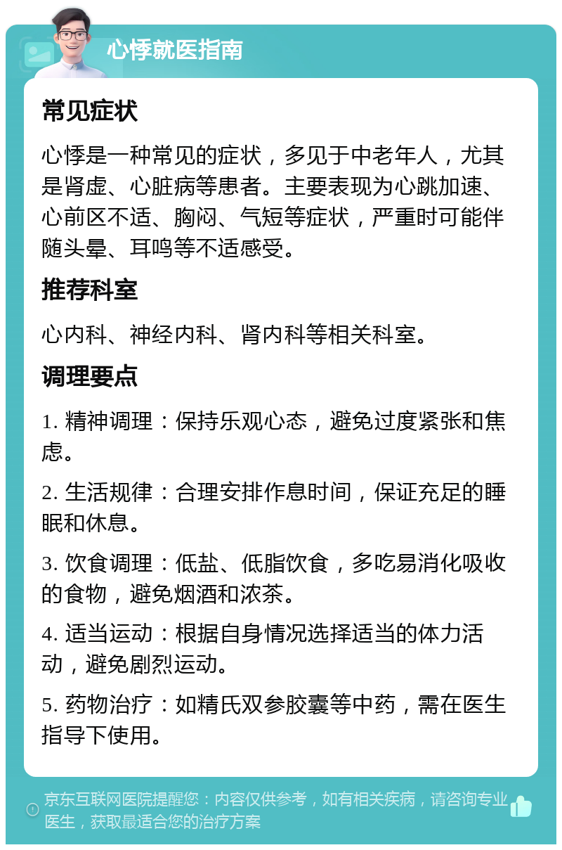 心悸就医指南 常见症状 心悸是一种常见的症状，多见于中老年人，尤其是肾虚、心脏病等患者。主要表现为心跳加速、心前区不适、胸闷、气短等症状，严重时可能伴随头晕、耳鸣等不适感受。 推荐科室 心内科、神经内科、肾内科等相关科室。 调理要点 1. 精神调理：保持乐观心态，避免过度紧张和焦虑。 2. 生活规律：合理安排作息时间，保证充足的睡眠和休息。 3. 饮食调理：低盐、低脂饮食，多吃易消化吸收的食物，避免烟酒和浓茶。 4. 适当运动：根据自身情况选择适当的体力活动，避免剧烈运动。 5. 药物治疗：如精氏双参胶囊等中药，需在医生指导下使用。