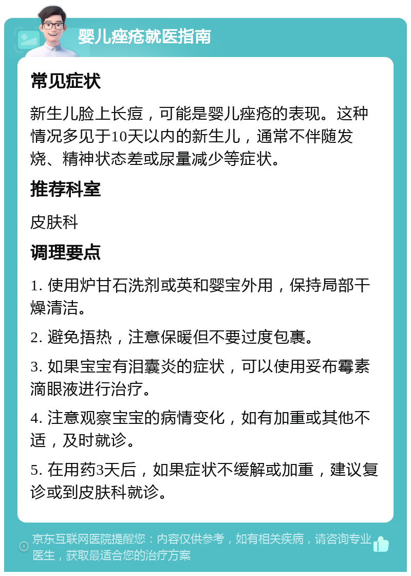 婴儿痤疮就医指南 常见症状 新生儿脸上长痘，可能是婴儿痤疮的表现。这种情况多见于10天以内的新生儿，通常不伴随发烧、精神状态差或尿量减少等症状。 推荐科室 皮肤科 调理要点 1. 使用炉甘石洗剂或英和婴宝外用，保持局部干燥清洁。 2. 避免捂热，注意保暖但不要过度包裹。 3. 如果宝宝有泪囊炎的症状，可以使用妥布霉素滴眼液进行治疗。 4. 注意观察宝宝的病情变化，如有加重或其他不适，及时就诊。 5. 在用药3天后，如果症状不缓解或加重，建议复诊或到皮肤科就诊。