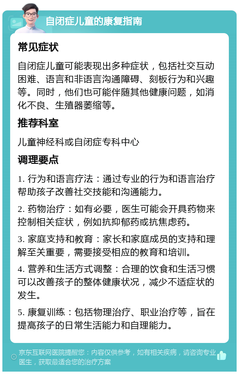 自闭症儿童的康复指南 常见症状 自闭症儿童可能表现出多种症状，包括社交互动困难、语言和非语言沟通障碍、刻板行为和兴趣等。同时，他们也可能伴随其他健康问题，如消化不良、生殖器萎缩等。 推荐科室 儿童神经科或自闭症专科中心 调理要点 1. 行为和语言疗法：通过专业的行为和语言治疗帮助孩子改善社交技能和沟通能力。 2. 药物治疗：如有必要，医生可能会开具药物来控制相关症状，例如抗抑郁药或抗焦虑药。 3. 家庭支持和教育：家长和家庭成员的支持和理解至关重要，需要接受相应的教育和培训。 4. 营养和生活方式调整：合理的饮食和生活习惯可以改善孩子的整体健康状况，减少不适症状的发生。 5. 康复训练：包括物理治疗、职业治疗等，旨在提高孩子的日常生活能力和自理能力。