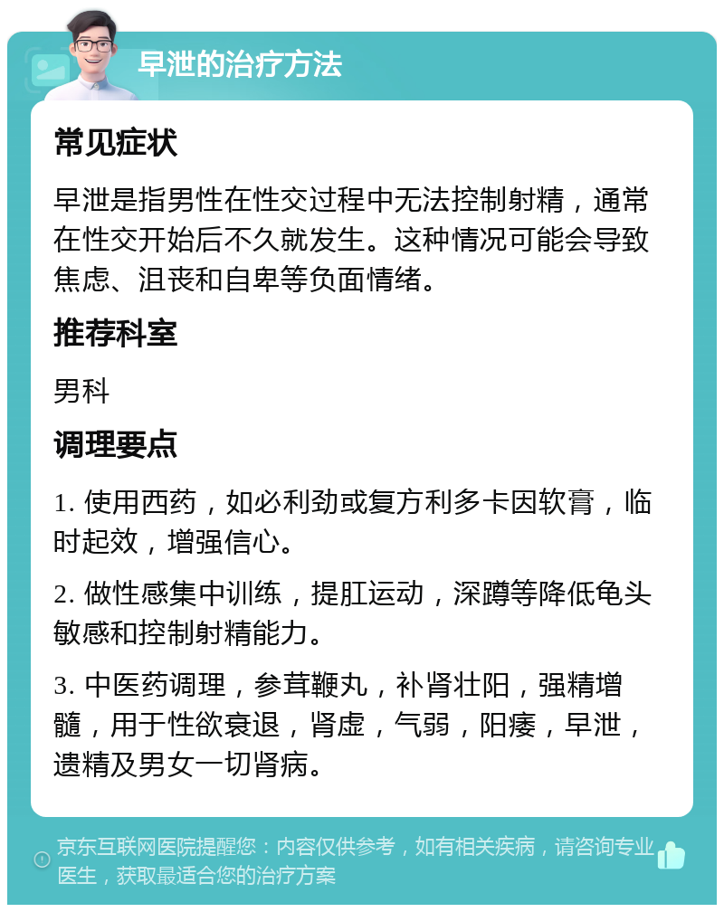 早泄的治疗方法 常见症状 早泄是指男性在性交过程中无法控制射精，通常在性交开始后不久就发生。这种情况可能会导致焦虑、沮丧和自卑等负面情绪。 推荐科室 男科 调理要点 1. 使用西药，如必利劲或复方利多卡因软膏，临时起效，增强信心。 2. 做性感集中训练，提肛运动，深蹲等降低龟头敏感和控制射精能力。 3. 中医药调理，参茸鞭丸，补肾壮阳，强精增髓，用于性欲衰退，肾虚，气弱，阳痿，早泄，遗精及男女一切肾病。