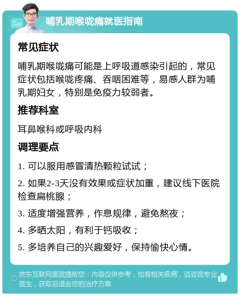 哺乳期喉咙痛就医指南 常见症状 哺乳期喉咙痛可能是上呼吸道感染引起的，常见症状包括喉咙疼痛、吞咽困难等，易感人群为哺乳期妇女，特别是免疫力较弱者。 推荐科室 耳鼻喉科或呼吸内科 调理要点 1. 可以服用感冒清热颗粒试试； 2. 如果2-3天没有效果或症状加重，建议线下医院检查扁桃腺； 3. 适度增强营养，作息规律，避免熬夜； 4. 多晒太阳，有利于钙吸收； 5. 多培养自己的兴趣爱好，保持愉快心情。