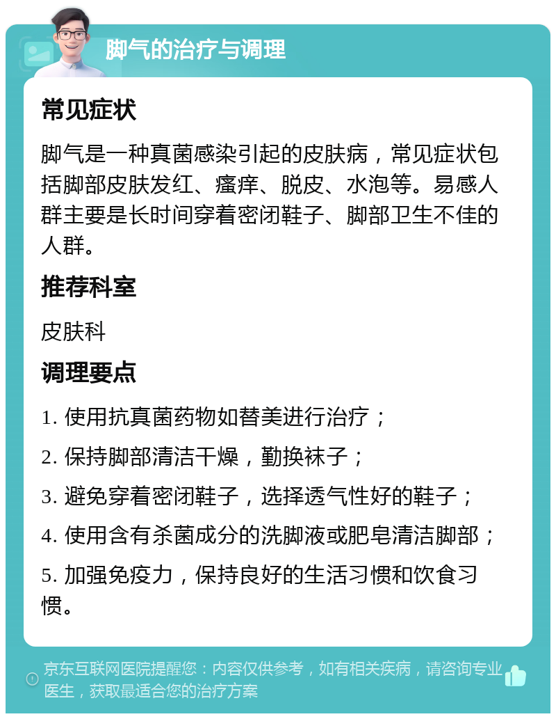 脚气的治疗与调理 常见症状 脚气是一种真菌感染引起的皮肤病，常见症状包括脚部皮肤发红、瘙痒、脱皮、水泡等。易感人群主要是长时间穿着密闭鞋子、脚部卫生不佳的人群。 推荐科室 皮肤科 调理要点 1. 使用抗真菌药物如替美进行治疗； 2. 保持脚部清洁干燥，勤换袜子； 3. 避免穿着密闭鞋子，选择透气性好的鞋子； 4. 使用含有杀菌成分的洗脚液或肥皂清洁脚部； 5. 加强免疫力，保持良好的生活习惯和饮食习惯。