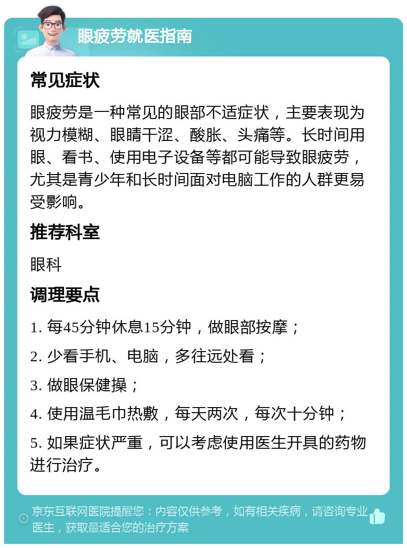 眼疲劳就医指南 常见症状 眼疲劳是一种常见的眼部不适症状，主要表现为视力模糊、眼睛干涩、酸胀、头痛等。长时间用眼、看书、使用电子设备等都可能导致眼疲劳，尤其是青少年和长时间面对电脑工作的人群更易受影响。 推荐科室 眼科 调理要点 1. 每45分钟休息15分钟，做眼部按摩； 2. 少看手机、电脑，多往远处看； 3. 做眼保健操； 4. 使用温毛巾热敷，每天两次，每次十分钟； 5. 如果症状严重，可以考虑使用医生开具的药物进行治疗。