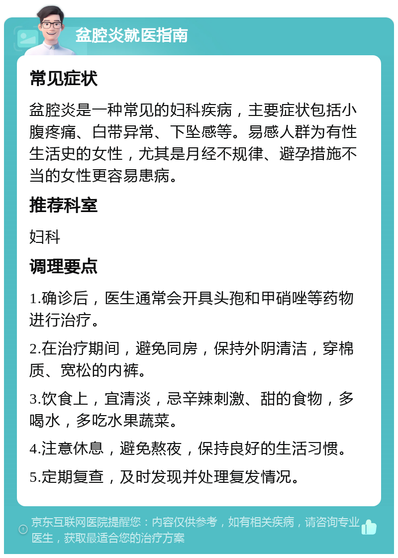 盆腔炎就医指南 常见症状 盆腔炎是一种常见的妇科疾病，主要症状包括小腹疼痛、白带异常、下坠感等。易感人群为有性生活史的女性，尤其是月经不规律、避孕措施不当的女性更容易患病。 推荐科室 妇科 调理要点 1.确诊后，医生通常会开具头孢和甲硝唑等药物进行治疗。 2.在治疗期间，避免同房，保持外阴清洁，穿棉质、宽松的内裤。 3.饮食上，宜清淡，忌辛辣刺激、甜的食物，多喝水，多吃水果蔬菜。 4.注意休息，避免熬夜，保持良好的生活习惯。 5.定期复查，及时发现并处理复发情况。