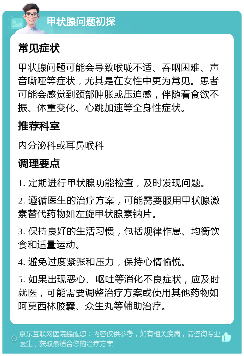 甲状腺问题初探 常见症状 甲状腺问题可能会导致喉咙不适、吞咽困难、声音嘶哑等症状，尤其是在女性中更为常见。患者可能会感觉到颈部肿胀或压迫感，伴随着食欲不振、体重变化、心跳加速等全身性症状。 推荐科室 内分泌科或耳鼻喉科 调理要点 1. 定期进行甲状腺功能检查，及时发现问题。 2. 遵循医生的治疗方案，可能需要服用甲状腺激素替代药物如左旋甲状腺素钠片。 3. 保持良好的生活习惯，包括规律作息、均衡饮食和适量运动。 4. 避免过度紧张和压力，保持心情愉悦。 5. 如果出现恶心、呕吐等消化不良症状，应及时就医，可能需要调整治疗方案或使用其他药物如阿莫西林胶囊、众生丸等辅助治疗。