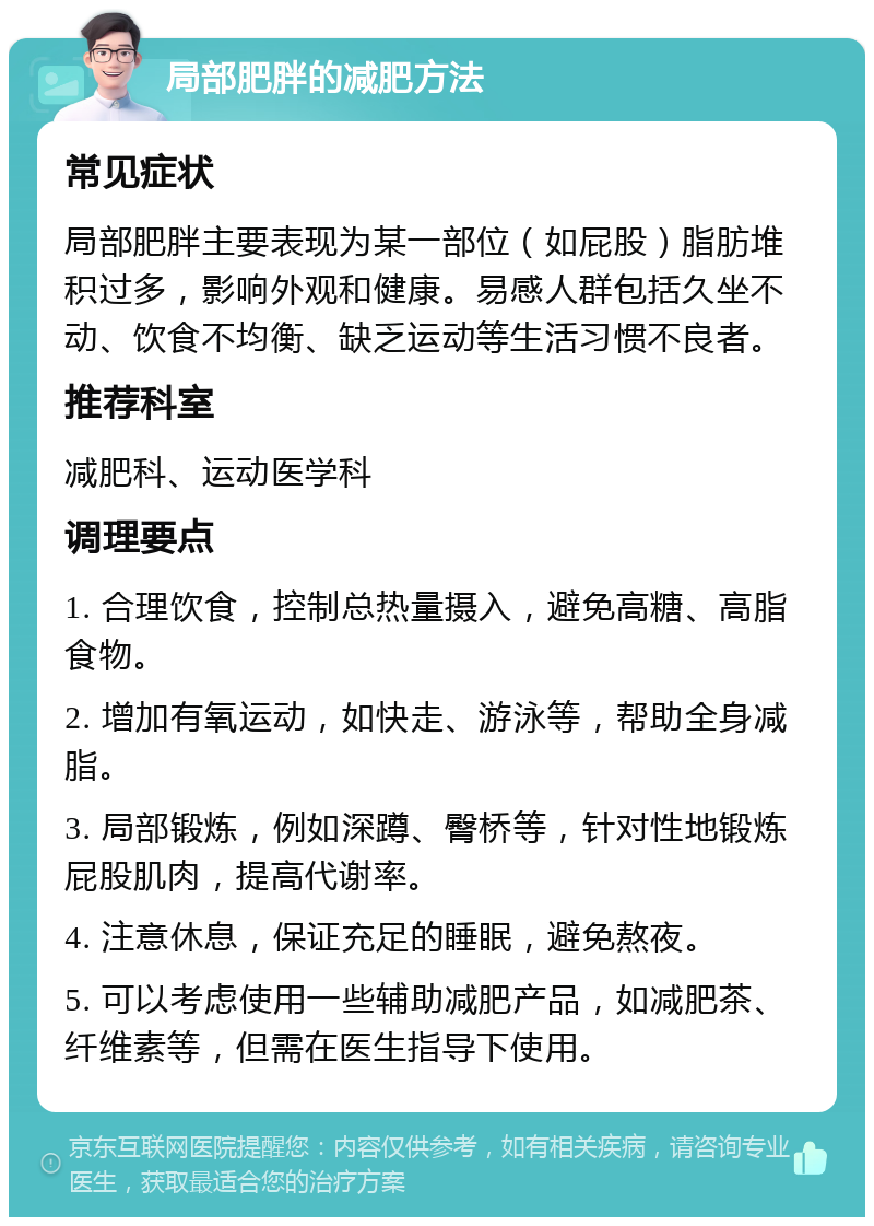 局部肥胖的减肥方法 常见症状 局部肥胖主要表现为某一部位（如屁股）脂肪堆积过多，影响外观和健康。易感人群包括久坐不动、饮食不均衡、缺乏运动等生活习惯不良者。 推荐科室 减肥科、运动医学科 调理要点 1. 合理饮食，控制总热量摄入，避免高糖、高脂食物。 2. 增加有氧运动，如快走、游泳等，帮助全身减脂。 3. 局部锻炼，例如深蹲、臀桥等，针对性地锻炼屁股肌肉，提高代谢率。 4. 注意休息，保证充足的睡眠，避免熬夜。 5. 可以考虑使用一些辅助减肥产品，如减肥茶、纤维素等，但需在医生指导下使用。