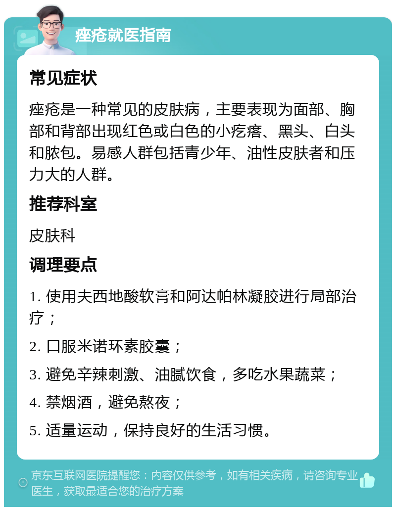 痤疮就医指南 常见症状 痤疮是一种常见的皮肤病，主要表现为面部、胸部和背部出现红色或白色的小疙瘩、黑头、白头和脓包。易感人群包括青少年、油性皮肤者和压力大的人群。 推荐科室 皮肤科 调理要点 1. 使用夫西地酸软膏和阿达帕林凝胶进行局部治疗； 2. 口服米诺环素胶囊； 3. 避免辛辣刺激、油腻饮食，多吃水果蔬菜； 4. 禁烟酒，避免熬夜； 5. 适量运动，保持良好的生活习惯。