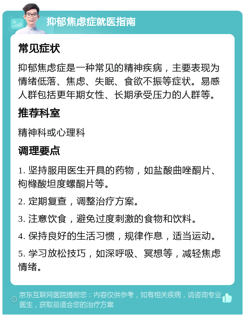 抑郁焦虑症就医指南 常见症状 抑郁焦虑症是一种常见的精神疾病，主要表现为情绪低落、焦虑、失眠、食欲不振等症状。易感人群包括更年期女性、长期承受压力的人群等。 推荐科室 精神科或心理科 调理要点 1. 坚持服用医生开具的药物，如盐酸曲唑酮片、枸橼酸坦度螺酮片等。 2. 定期复查，调整治疗方案。 3. 注意饮食，避免过度刺激的食物和饮料。 4. 保持良好的生活习惯，规律作息，适当运动。 5. 学习放松技巧，如深呼吸、冥想等，减轻焦虑情绪。