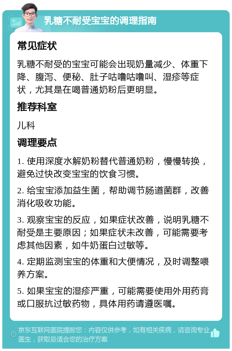 乳糖不耐受宝宝的调理指南 常见症状 乳糖不耐受的宝宝可能会出现奶量减少、体重下降、腹泻、便秘、肚子咕噜咕噜叫、湿疹等症状，尤其是在喝普通奶粉后更明显。 推荐科室 儿科 调理要点 1. 使用深度水解奶粉替代普通奶粉，慢慢转换，避免过快改变宝宝的饮食习惯。 2. 给宝宝添加益生菌，帮助调节肠道菌群，改善消化吸收功能。 3. 观察宝宝的反应，如果症状改善，说明乳糖不耐受是主要原因；如果症状未改善，可能需要考虑其他因素，如牛奶蛋白过敏等。 4. 定期监测宝宝的体重和大便情况，及时调整喂养方案。 5. 如果宝宝的湿疹严重，可能需要使用外用药膏或口服抗过敏药物，具体用药请遵医嘱。