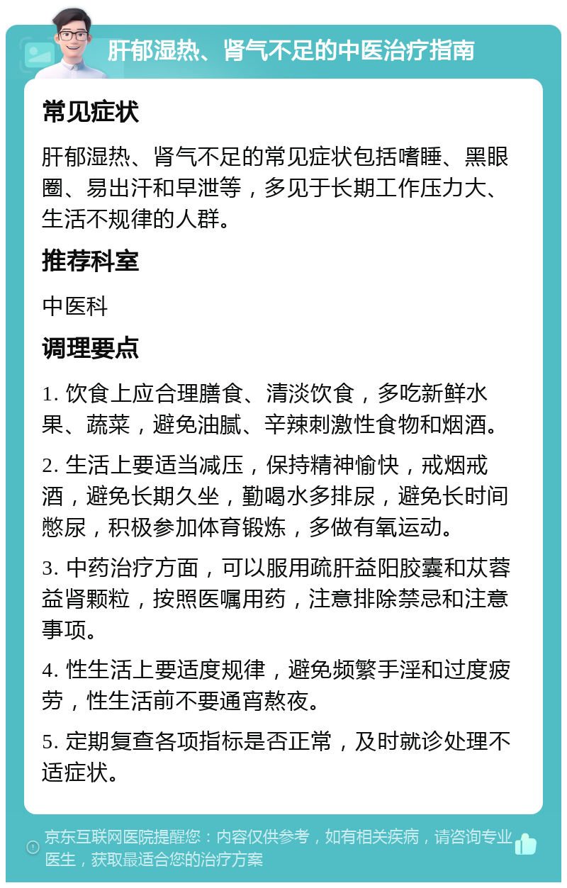 肝郁湿热、肾气不足的中医治疗指南 常见症状 肝郁湿热、肾气不足的常见症状包括嗜睡、黑眼圈、易出汗和早泄等，多见于长期工作压力大、生活不规律的人群。 推荐科室 中医科 调理要点 1. 饮食上应合理膳食、清淡饮食，多吃新鲜水果、蔬菜，避免油腻、辛辣刺激性食物和烟酒。 2. 生活上要适当减压，保持精神愉快，戒烟戒酒，避免长期久坐，勤喝水多排尿，避免长时间憋尿，积极参加体育锻炼，多做有氧运动。 3. 中药治疗方面，可以服用疏肝益阳胶囊和苁蓉益肾颗粒，按照医嘱用药，注意排除禁忌和注意事项。 4. 性生活上要适度规律，避免频繁手淫和过度疲劳，性生活前不要通宵熬夜。 5. 定期复查各项指标是否正常，及时就诊处理不适症状。