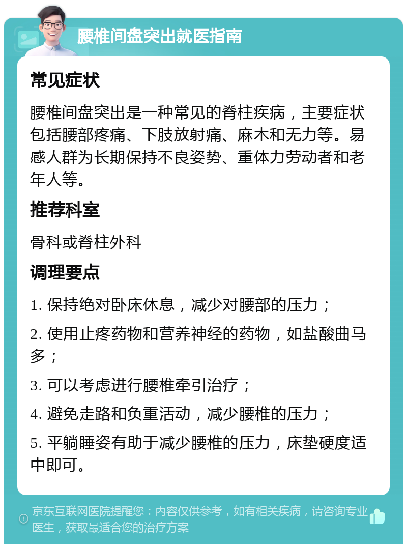 腰椎间盘突出就医指南 常见症状 腰椎间盘突出是一种常见的脊柱疾病，主要症状包括腰部疼痛、下肢放射痛、麻木和无力等。易感人群为长期保持不良姿势、重体力劳动者和老年人等。 推荐科室 骨科或脊柱外科 调理要点 1. 保持绝对卧床休息，减少对腰部的压力； 2. 使用止疼药物和营养神经的药物，如盐酸曲马多； 3. 可以考虑进行腰椎牵引治疗； 4. 避免走路和负重活动，减少腰椎的压力； 5. 平躺睡姿有助于减少腰椎的压力，床垫硬度适中即可。