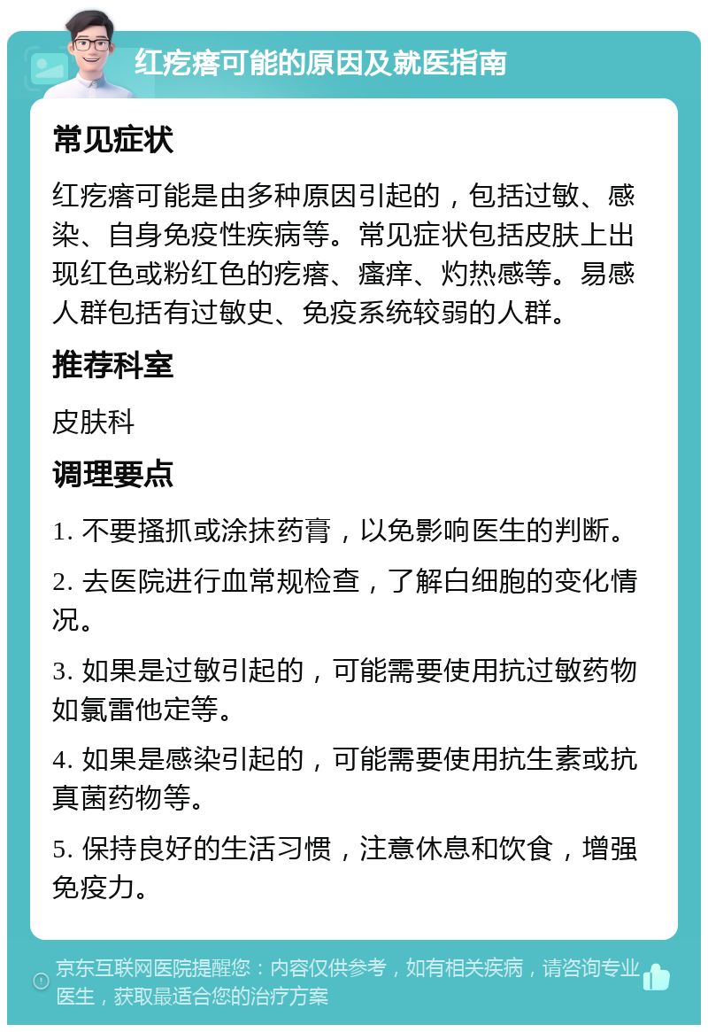 红疙瘩可能的原因及就医指南 常见症状 红疙瘩可能是由多种原因引起的，包括过敏、感染、自身免疫性疾病等。常见症状包括皮肤上出现红色或粉红色的疙瘩、瘙痒、灼热感等。易感人群包括有过敏史、免疫系统较弱的人群。 推荐科室 皮肤科 调理要点 1. 不要搔抓或涂抹药膏，以免影响医生的判断。 2. 去医院进行血常规检查，了解白细胞的变化情况。 3. 如果是过敏引起的，可能需要使用抗过敏药物如氯雷他定等。 4. 如果是感染引起的，可能需要使用抗生素或抗真菌药物等。 5. 保持良好的生活习惯，注意休息和饮食，增强免疫力。