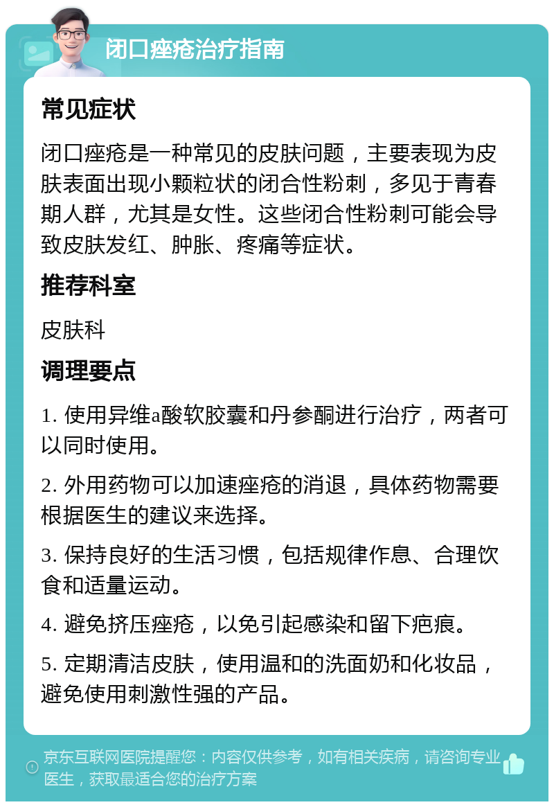 闭口痤疮治疗指南 常见症状 闭口痤疮是一种常见的皮肤问题，主要表现为皮肤表面出现小颗粒状的闭合性粉刺，多见于青春期人群，尤其是女性。这些闭合性粉刺可能会导致皮肤发红、肿胀、疼痛等症状。 推荐科室 皮肤科 调理要点 1. 使用异维a酸软胶囊和丹参酮进行治疗，两者可以同时使用。 2. 外用药物可以加速痤疮的消退，具体药物需要根据医生的建议来选择。 3. 保持良好的生活习惯，包括规律作息、合理饮食和适量运动。 4. 避免挤压痤疮，以免引起感染和留下疤痕。 5. 定期清洁皮肤，使用温和的洗面奶和化妆品，避免使用刺激性强的产品。