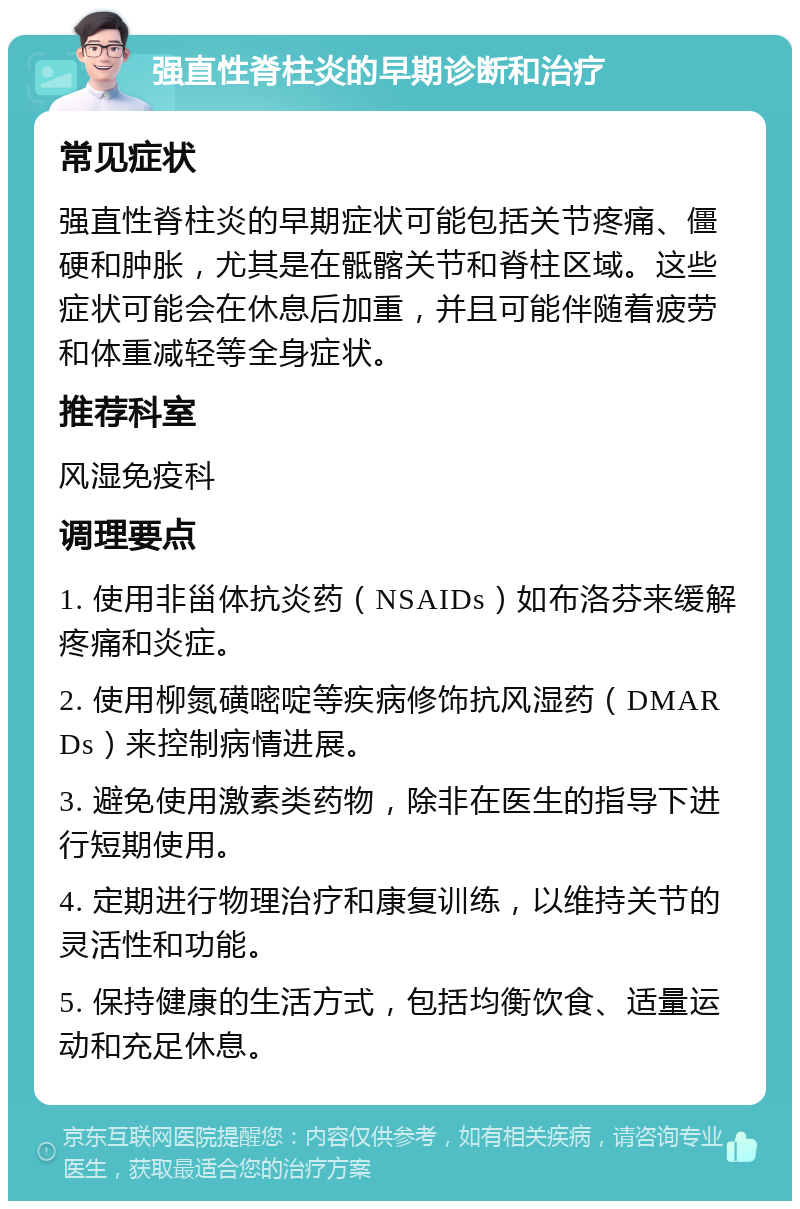 强直性脊柱炎的早期诊断和治疗 常见症状 强直性脊柱炎的早期症状可能包括关节疼痛、僵硬和肿胀，尤其是在骶髂关节和脊柱区域。这些症状可能会在休息后加重，并且可能伴随着疲劳和体重减轻等全身症状。 推荐科室 风湿免疫科 调理要点 1. 使用非甾体抗炎药（NSAIDs）如布洛芬来缓解疼痛和炎症。 2. 使用柳氮磺嘧啶等疾病修饰抗风湿药（DMARDs）来控制病情进展。 3. 避免使用激素类药物，除非在医生的指导下进行短期使用。 4. 定期进行物理治疗和康复训练，以维持关节的灵活性和功能。 5. 保持健康的生活方式，包括均衡饮食、适量运动和充足休息。