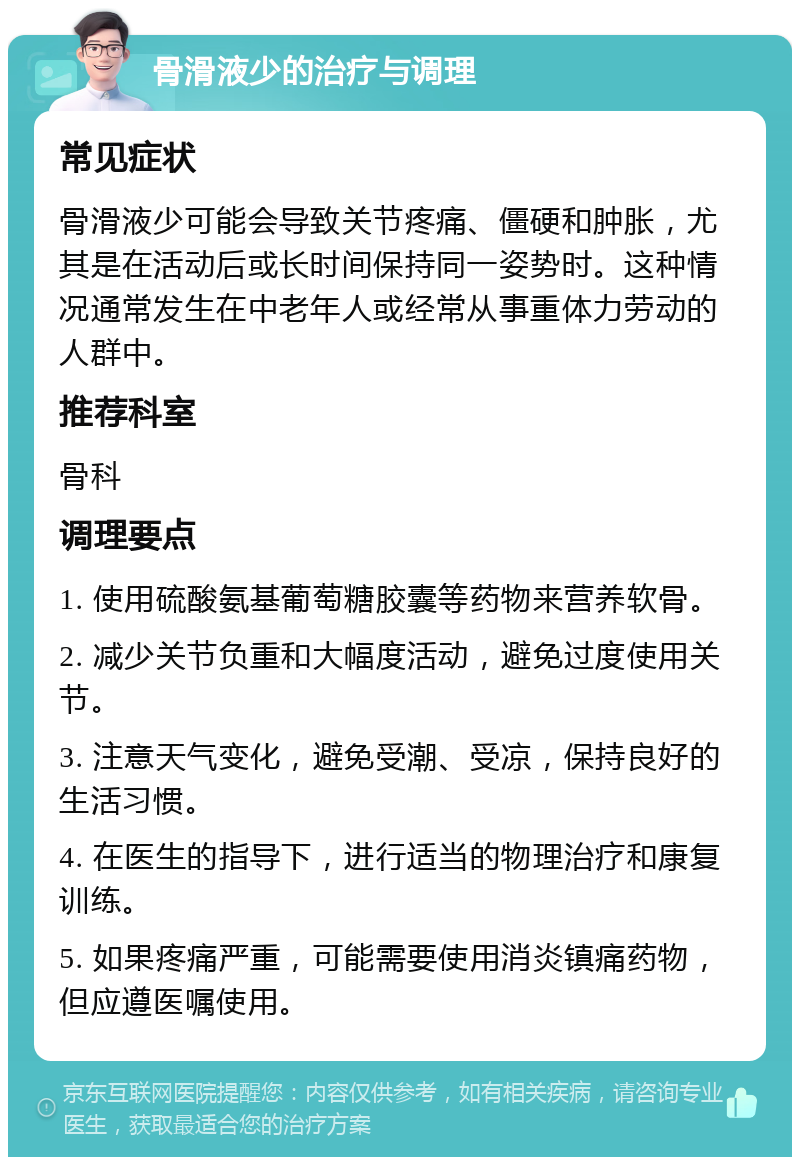 骨滑液少的治疗与调理 常见症状 骨滑液少可能会导致关节疼痛、僵硬和肿胀，尤其是在活动后或长时间保持同一姿势时。这种情况通常发生在中老年人或经常从事重体力劳动的人群中。 推荐科室 骨科 调理要点 1. 使用硫酸氨基葡萄糖胶囊等药物来营养软骨。 2. 减少关节负重和大幅度活动，避免过度使用关节。 3. 注意天气变化，避免受潮、受凉，保持良好的生活习惯。 4. 在医生的指导下，进行适当的物理治疗和康复训练。 5. 如果疼痛严重，可能需要使用消炎镇痛药物，但应遵医嘱使用。