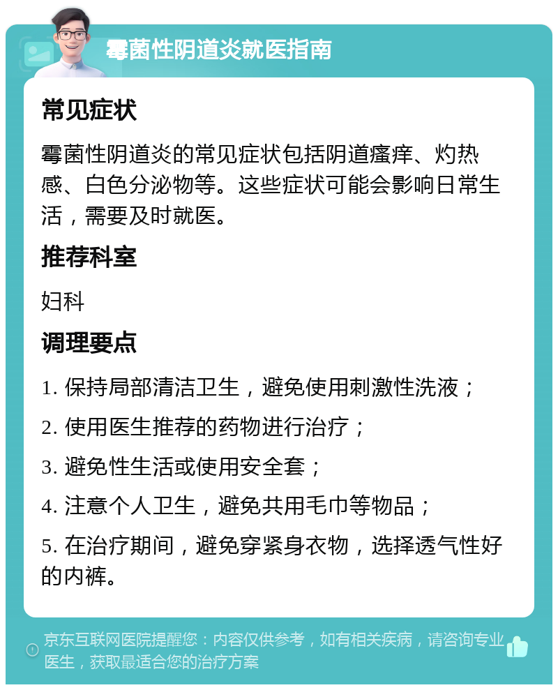 霉菌性阴道炎就医指南 常见症状 霉菌性阴道炎的常见症状包括阴道瘙痒、灼热感、白色分泌物等。这些症状可能会影响日常生活，需要及时就医。 推荐科室 妇科 调理要点 1. 保持局部清洁卫生，避免使用刺激性洗液； 2. 使用医生推荐的药物进行治疗； 3. 避免性生活或使用安全套； 4. 注意个人卫生，避免共用毛巾等物品； 5. 在治疗期间，避免穿紧身衣物，选择透气性好的内裤。