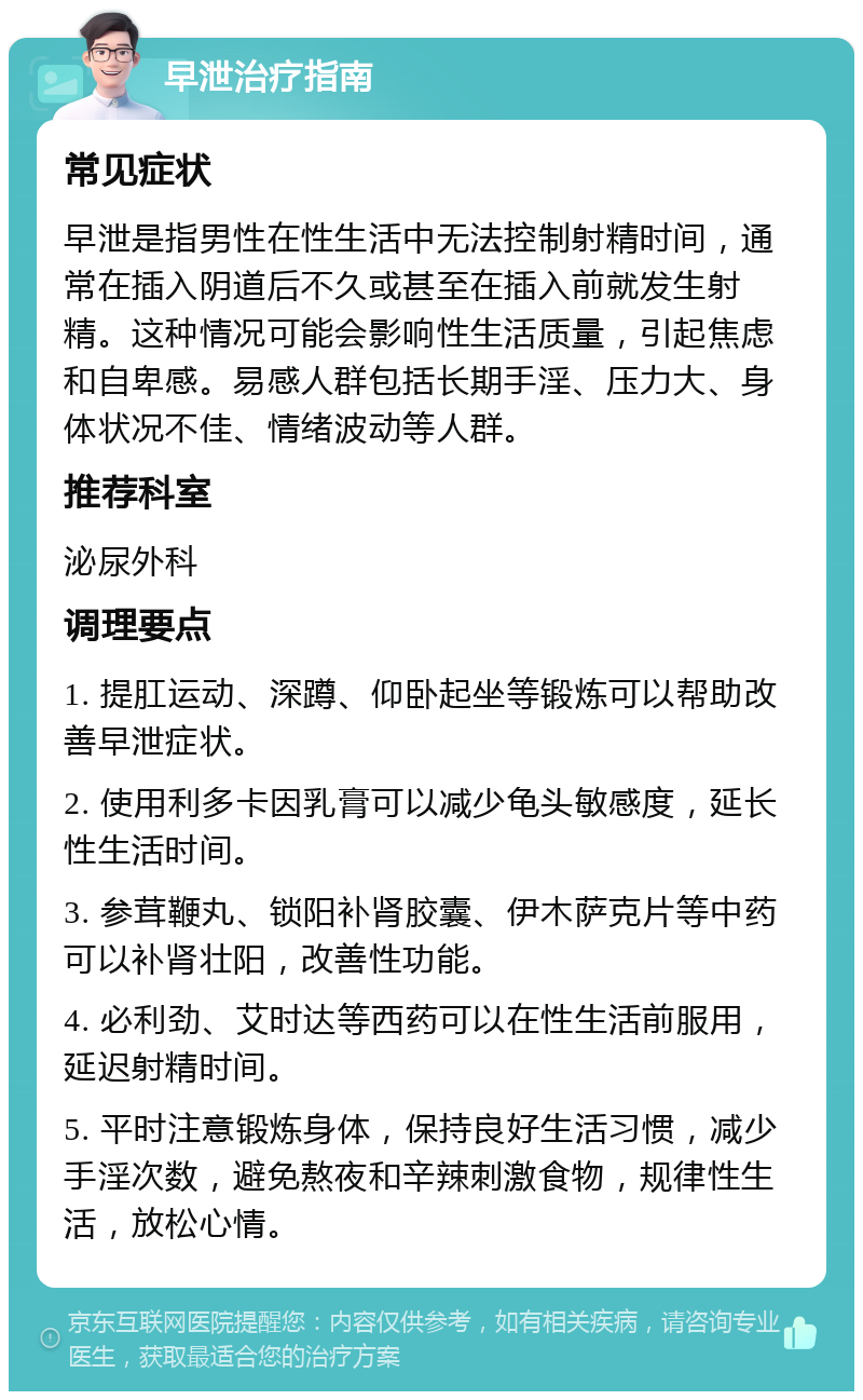 早泄治疗指南 常见症状 早泄是指男性在性生活中无法控制射精时间，通常在插入阴道后不久或甚至在插入前就发生射精。这种情况可能会影响性生活质量，引起焦虑和自卑感。易感人群包括长期手淫、压力大、身体状况不佳、情绪波动等人群。 推荐科室 泌尿外科 调理要点 1. 提肛运动、深蹲、仰卧起坐等锻炼可以帮助改善早泄症状。 2. 使用利多卡因乳膏可以减少龟头敏感度，延长性生活时间。 3. 参茸鞭丸、锁阳补肾胶囊、伊木萨克片等中药可以补肾壮阳，改善性功能。 4. 必利劲、艾时达等西药可以在性生活前服用，延迟射精时间。 5. 平时注意锻炼身体，保持良好生活习惯，减少手淫次数，避免熬夜和辛辣刺激食物，规律性生活，放松心情。