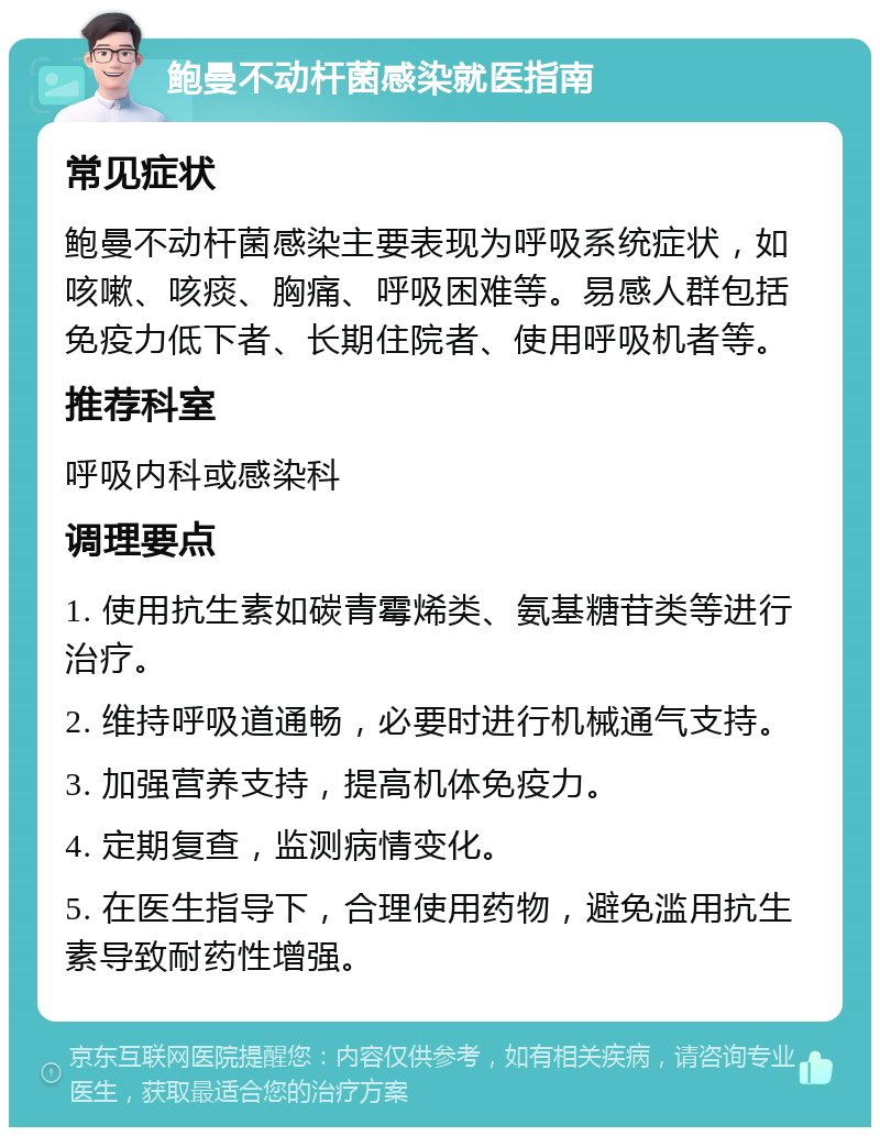 鲍曼不动杆菌感染就医指南 常见症状 鲍曼不动杆菌感染主要表现为呼吸系统症状，如咳嗽、咳痰、胸痛、呼吸困难等。易感人群包括免疫力低下者、长期住院者、使用呼吸机者等。 推荐科室 呼吸内科或感染科 调理要点 1. 使用抗生素如碳青霉烯类、氨基糖苷类等进行治疗。 2. 维持呼吸道通畅，必要时进行机械通气支持。 3. 加强营养支持，提高机体免疫力。 4. 定期复查，监测病情变化。 5. 在医生指导下，合理使用药物，避免滥用抗生素导致耐药性增强。