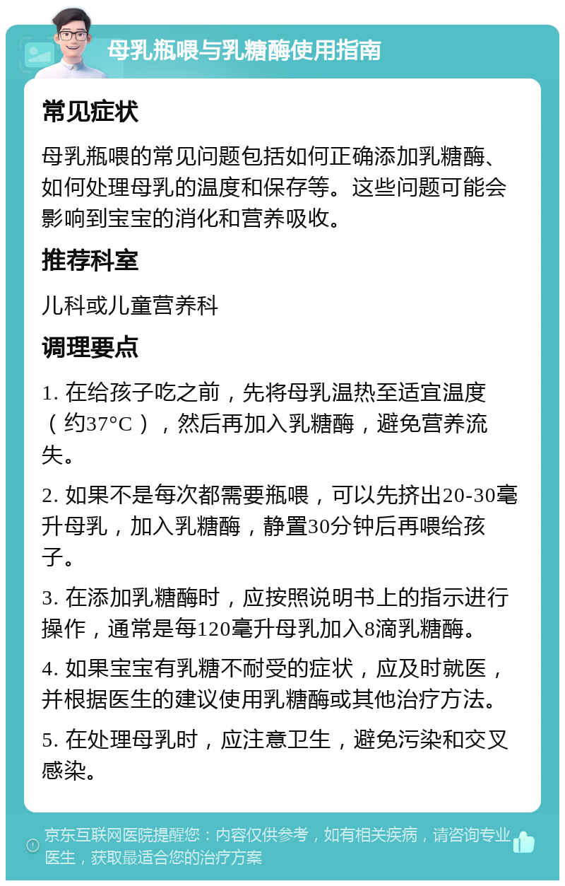 母乳瓶喂与乳糖酶使用指南 常见症状 母乳瓶喂的常见问题包括如何正确添加乳糖酶、如何处理母乳的温度和保存等。这些问题可能会影响到宝宝的消化和营养吸收。 推荐科室 儿科或儿童营养科 调理要点 1. 在给孩子吃之前，先将母乳温热至适宜温度（约37°C），然后再加入乳糖酶，避免营养流失。 2. 如果不是每次都需要瓶喂，可以先挤出20-30毫升母乳，加入乳糖酶，静置30分钟后再喂给孩子。 3. 在添加乳糖酶时，应按照说明书上的指示进行操作，通常是每120毫升母乳加入8滴乳糖酶。 4. 如果宝宝有乳糖不耐受的症状，应及时就医，并根据医生的建议使用乳糖酶或其他治疗方法。 5. 在处理母乳时，应注意卫生，避免污染和交叉感染。