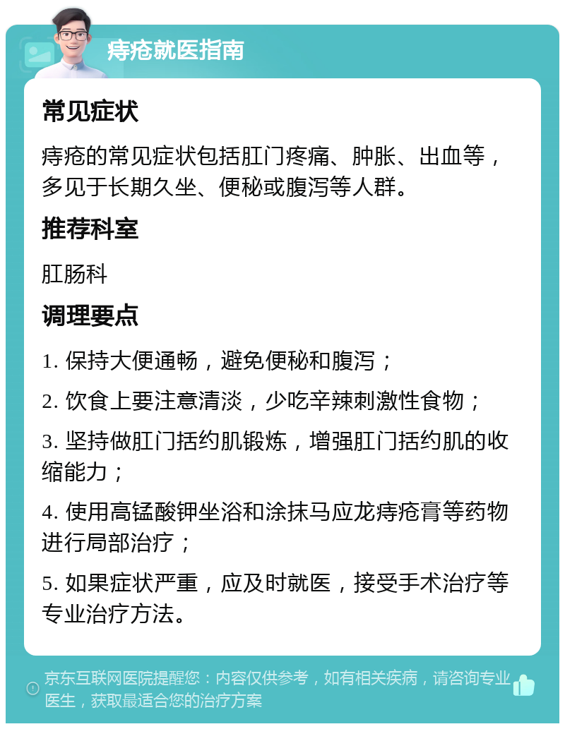 痔疮就医指南 常见症状 痔疮的常见症状包括肛门疼痛、肿胀、出血等，多见于长期久坐、便秘或腹泻等人群。 推荐科室 肛肠科 调理要点 1. 保持大便通畅，避免便秘和腹泻； 2. 饮食上要注意清淡，少吃辛辣刺激性食物； 3. 坚持做肛门括约肌锻炼，增强肛门括约肌的收缩能力； 4. 使用高锰酸钾坐浴和涂抹马应龙痔疮膏等药物进行局部治疗； 5. 如果症状严重，应及时就医，接受手术治疗等专业治疗方法。