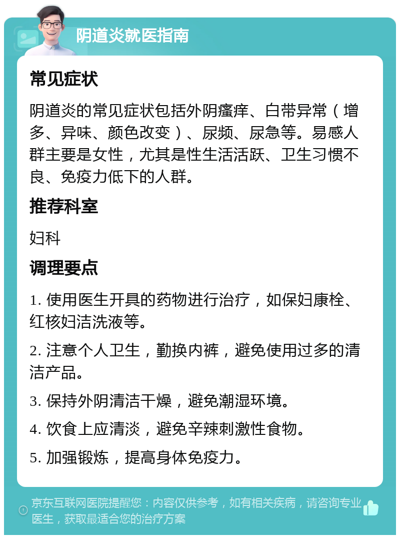 阴道炎就医指南 常见症状 阴道炎的常见症状包括外阴瘙痒、白带异常（增多、异味、颜色改变）、尿频、尿急等。易感人群主要是女性，尤其是性生活活跃、卫生习惯不良、免疫力低下的人群。 推荐科室 妇科 调理要点 1. 使用医生开具的药物进行治疗，如保妇康栓、红核妇洁洗液等。 2. 注意个人卫生，勤换内裤，避免使用过多的清洁产品。 3. 保持外阴清洁干燥，避免潮湿环境。 4. 饮食上应清淡，避免辛辣刺激性食物。 5. 加强锻炼，提高身体免疫力。