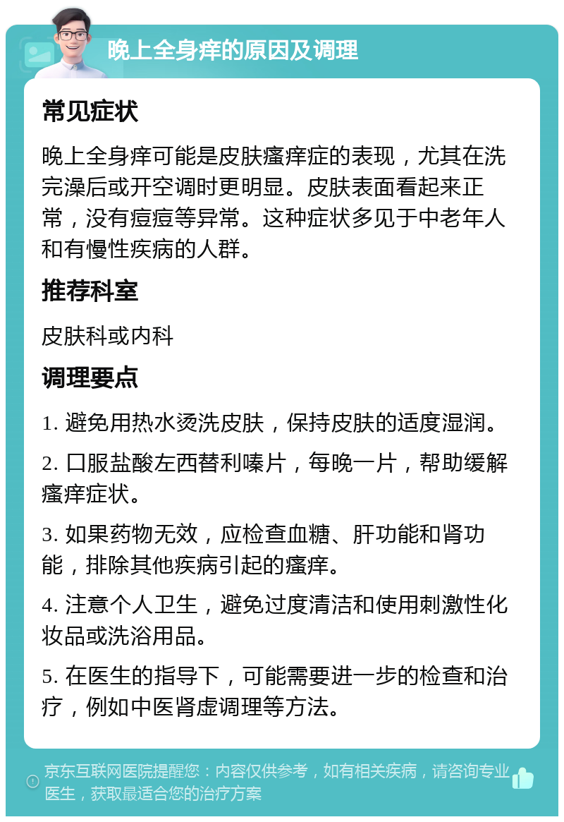 晚上全身痒的原因及调理 常见症状 晚上全身痒可能是皮肤瘙痒症的表现，尤其在洗完澡后或开空调时更明显。皮肤表面看起来正常，没有痘痘等异常。这种症状多见于中老年人和有慢性疾病的人群。 推荐科室 皮肤科或内科 调理要点 1. 避免用热水烫洗皮肤，保持皮肤的适度湿润。 2. 口服盐酸左西替利嗪片，每晚一片，帮助缓解瘙痒症状。 3. 如果药物无效，应检查血糖、肝功能和肾功能，排除其他疾病引起的瘙痒。 4. 注意个人卫生，避免过度清洁和使用刺激性化妆品或洗浴用品。 5. 在医生的指导下，可能需要进一步的检查和治疗，例如中医肾虚调理等方法。