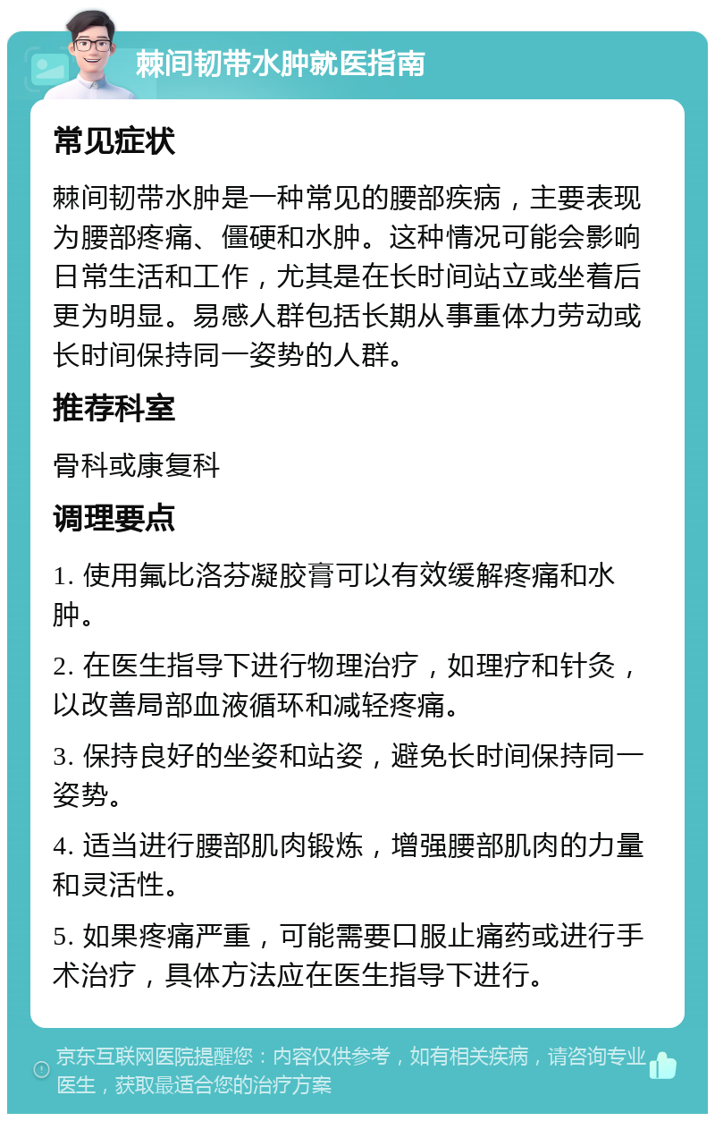 棘间韧带水肿就医指南 常见症状 棘间韧带水肿是一种常见的腰部疾病，主要表现为腰部疼痛、僵硬和水肿。这种情况可能会影响日常生活和工作，尤其是在长时间站立或坐着后更为明显。易感人群包括长期从事重体力劳动或长时间保持同一姿势的人群。 推荐科室 骨科或康复科 调理要点 1. 使用氟比洛芬凝胶膏可以有效缓解疼痛和水肿。 2. 在医生指导下进行物理治疗，如理疗和针灸，以改善局部血液循环和减轻疼痛。 3. 保持良好的坐姿和站姿，避免长时间保持同一姿势。 4. 适当进行腰部肌肉锻炼，增强腰部肌肉的力量和灵活性。 5. 如果疼痛严重，可能需要口服止痛药或进行手术治疗，具体方法应在医生指导下进行。