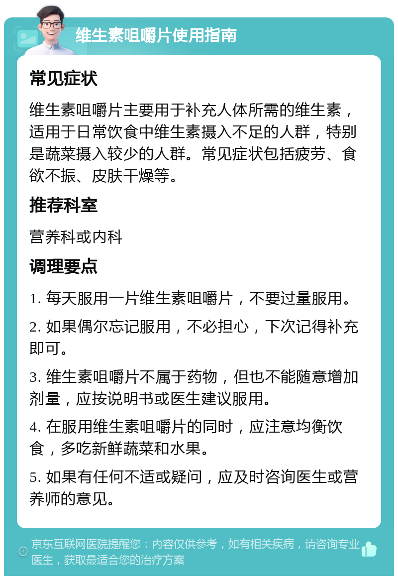 维生素咀嚼片使用指南 常见症状 维生素咀嚼片主要用于补充人体所需的维生素，适用于日常饮食中维生素摄入不足的人群，特别是蔬菜摄入较少的人群。常见症状包括疲劳、食欲不振、皮肤干燥等。 推荐科室 营养科或内科 调理要点 1. 每天服用一片维生素咀嚼片，不要过量服用。 2. 如果偶尔忘记服用，不必担心，下次记得补充即可。 3. 维生素咀嚼片不属于药物，但也不能随意增加剂量，应按说明书或医生建议服用。 4. 在服用维生素咀嚼片的同时，应注意均衡饮食，多吃新鲜蔬菜和水果。 5. 如果有任何不适或疑问，应及时咨询医生或营养师的意见。