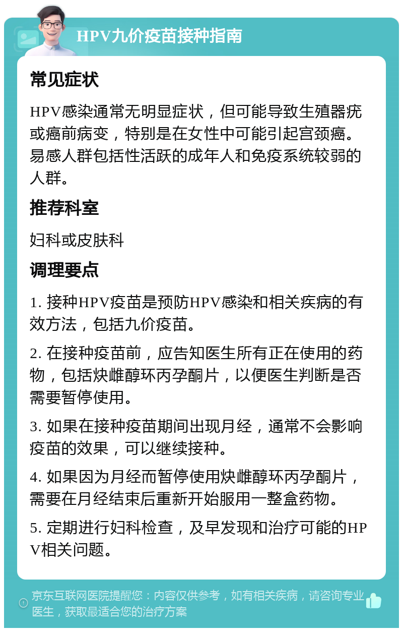 HPV九价疫苗接种指南 常见症状 HPV感染通常无明显症状，但可能导致生殖器疣或癌前病变，特别是在女性中可能引起宫颈癌。易感人群包括性活跃的成年人和免疫系统较弱的人群。 推荐科室 妇科或皮肤科 调理要点 1. 接种HPV疫苗是预防HPV感染和相关疾病的有效方法，包括九价疫苗。 2. 在接种疫苗前，应告知医生所有正在使用的药物，包括炔雌醇环丙孕酮片，以便医生判断是否需要暂停使用。 3. 如果在接种疫苗期间出现月经，通常不会影响疫苗的效果，可以继续接种。 4. 如果因为月经而暂停使用炔雌醇环丙孕酮片，需要在月经结束后重新开始服用一整盒药物。 5. 定期进行妇科检查，及早发现和治疗可能的HPV相关问题。