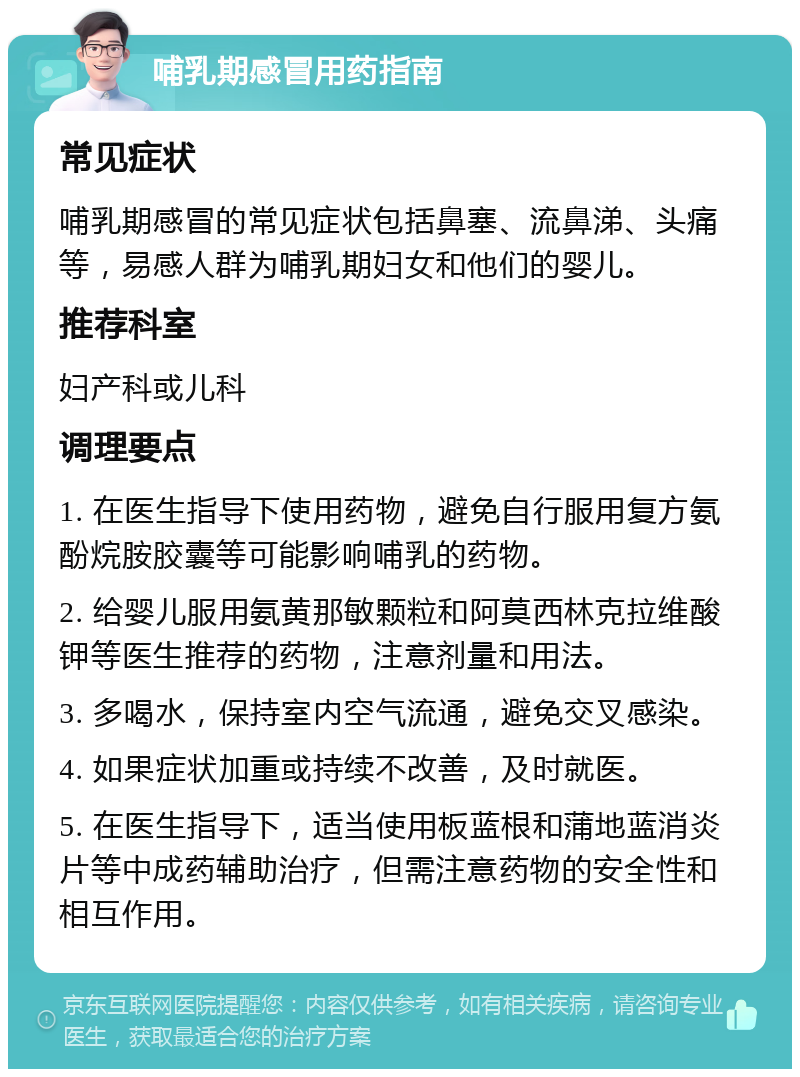 哺乳期感冒用药指南 常见症状 哺乳期感冒的常见症状包括鼻塞、流鼻涕、头痛等，易感人群为哺乳期妇女和他们的婴儿。 推荐科室 妇产科或儿科 调理要点 1. 在医生指导下使用药物，避免自行服用复方氨酚烷胺胶囊等可能影响哺乳的药物。 2. 给婴儿服用氨黄那敏颗粒和阿莫西林克拉维酸钾等医生推荐的药物，注意剂量和用法。 3. 多喝水，保持室内空气流通，避免交叉感染。 4. 如果症状加重或持续不改善，及时就医。 5. 在医生指导下，适当使用板蓝根和蒲地蓝消炎片等中成药辅助治疗，但需注意药物的安全性和相互作用。