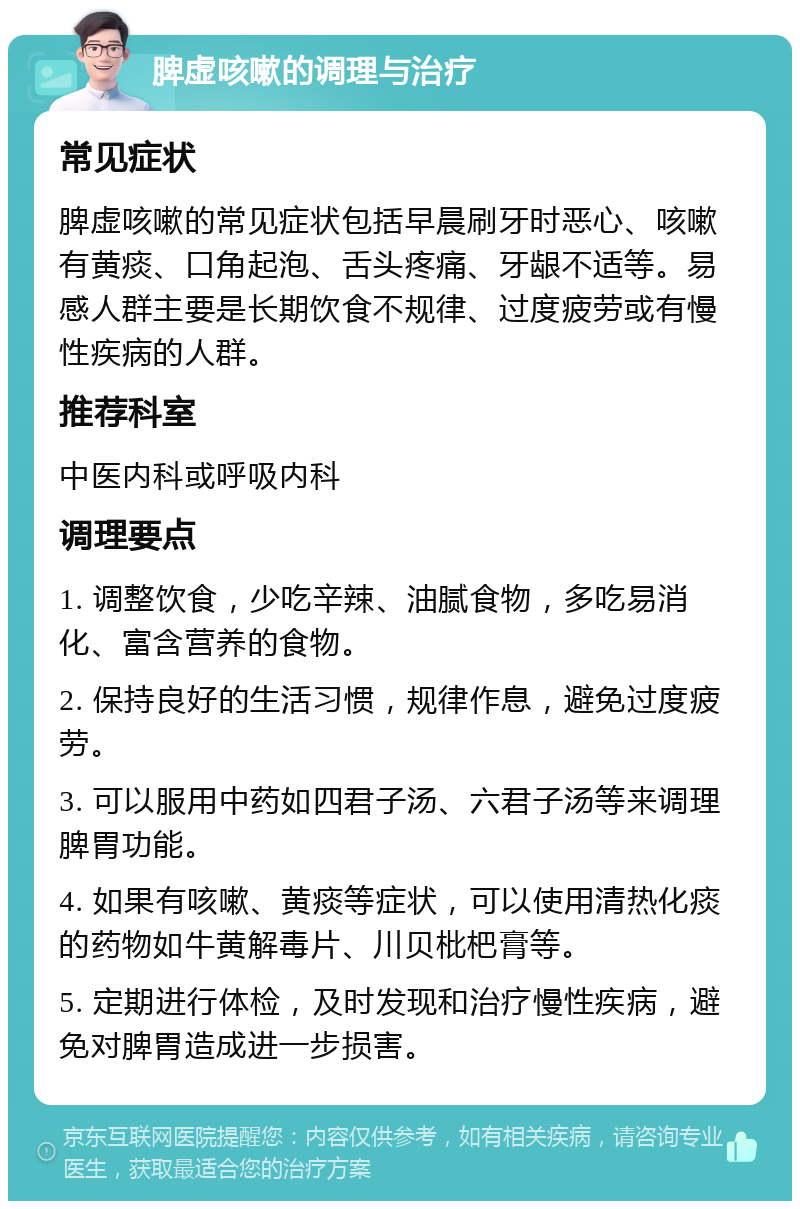 脾虚咳嗽的调理与治疗 常见症状 脾虚咳嗽的常见症状包括早晨刷牙时恶心、咳嗽有黄痰、口角起泡、舌头疼痛、牙龈不适等。易感人群主要是长期饮食不规律、过度疲劳或有慢性疾病的人群。 推荐科室 中医内科或呼吸内科 调理要点 1. 调整饮食，少吃辛辣、油腻食物，多吃易消化、富含营养的食物。 2. 保持良好的生活习惯，规律作息，避免过度疲劳。 3. 可以服用中药如四君子汤、六君子汤等来调理脾胃功能。 4. 如果有咳嗽、黄痰等症状，可以使用清热化痰的药物如牛黄解毒片、川贝枇杷膏等。 5. 定期进行体检，及时发现和治疗慢性疾病，避免对脾胃造成进一步损害。