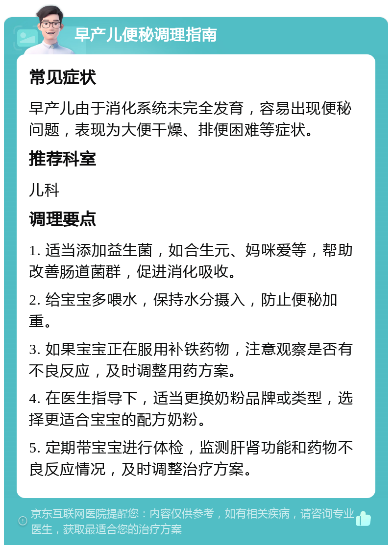 早产儿便秘调理指南 常见症状 早产儿由于消化系统未完全发育，容易出现便秘问题，表现为大便干燥、排便困难等症状。 推荐科室 儿科 调理要点 1. 适当添加益生菌，如合生元、妈咪爱等，帮助改善肠道菌群，促进消化吸收。 2. 给宝宝多喂水，保持水分摄入，防止便秘加重。 3. 如果宝宝正在服用补铁药物，注意观察是否有不良反应，及时调整用药方案。 4. 在医生指导下，适当更换奶粉品牌或类型，选择更适合宝宝的配方奶粉。 5. 定期带宝宝进行体检，监测肝肾功能和药物不良反应情况，及时调整治疗方案。