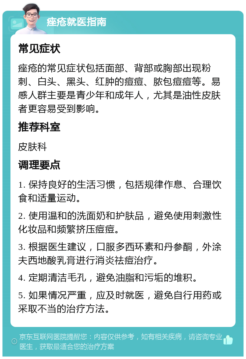 痤疮就医指南 常见症状 痤疮的常见症状包括面部、背部或胸部出现粉刺、白头、黑头、红肿的痘痘、脓包痘痘等。易感人群主要是青少年和成年人，尤其是油性皮肤者更容易受到影响。 推荐科室 皮肤科 调理要点 1. 保持良好的生活习惯，包括规律作息、合理饮食和适量运动。 2. 使用温和的洗面奶和护肤品，避免使用刺激性化妆品和频繁挤压痘痘。 3. 根据医生建议，口服多西环素和丹参酮，外涂夫西地酸乳膏进行消炎祛痘治疗。 4. 定期清洁毛孔，避免油脂和污垢的堆积。 5. 如果情况严重，应及时就医，避免自行用药或采取不当的治疗方法。