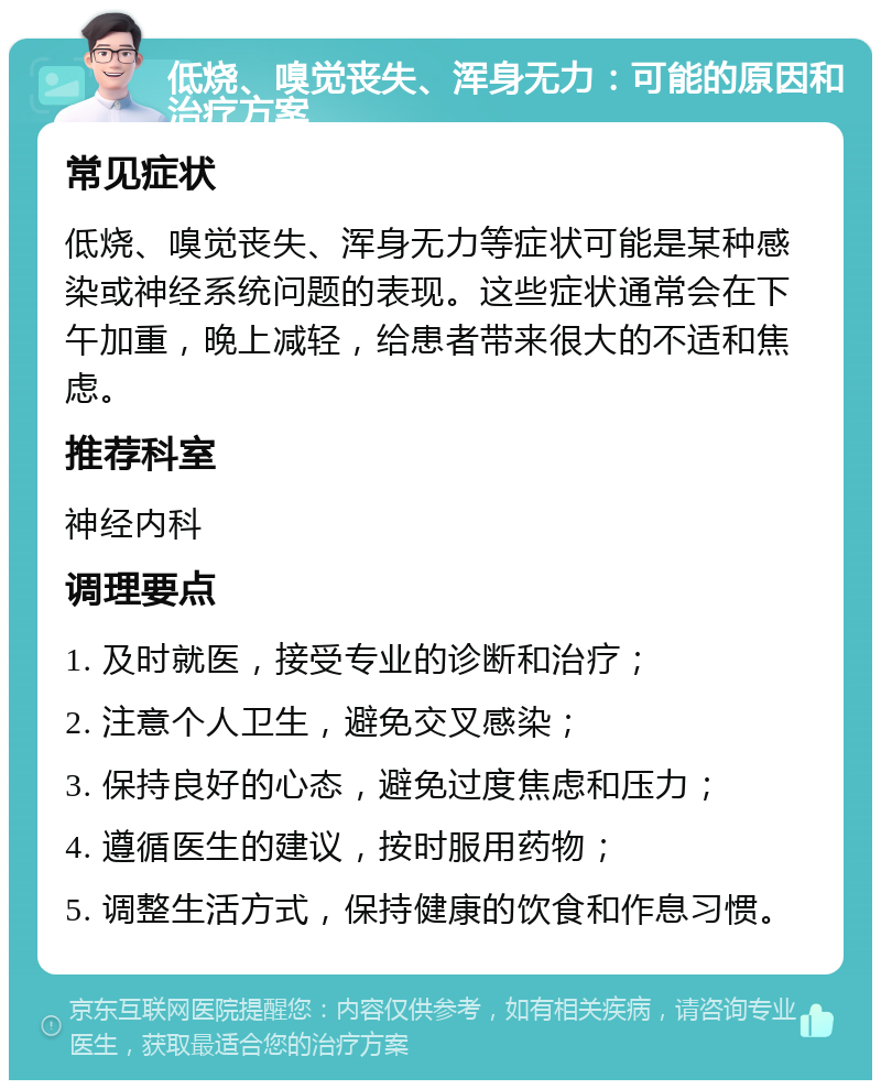 低烧、嗅觉丧失、浑身无力：可能的原因和治疗方案 常见症状 低烧、嗅觉丧失、浑身无力等症状可能是某种感染或神经系统问题的表现。这些症状通常会在下午加重，晚上减轻，给患者带来很大的不适和焦虑。 推荐科室 神经内科 调理要点 1. 及时就医，接受专业的诊断和治疗； 2. 注意个人卫生，避免交叉感染； 3. 保持良好的心态，避免过度焦虑和压力； 4. 遵循医生的建议，按时服用药物； 5. 调整生活方式，保持健康的饮食和作息习惯。