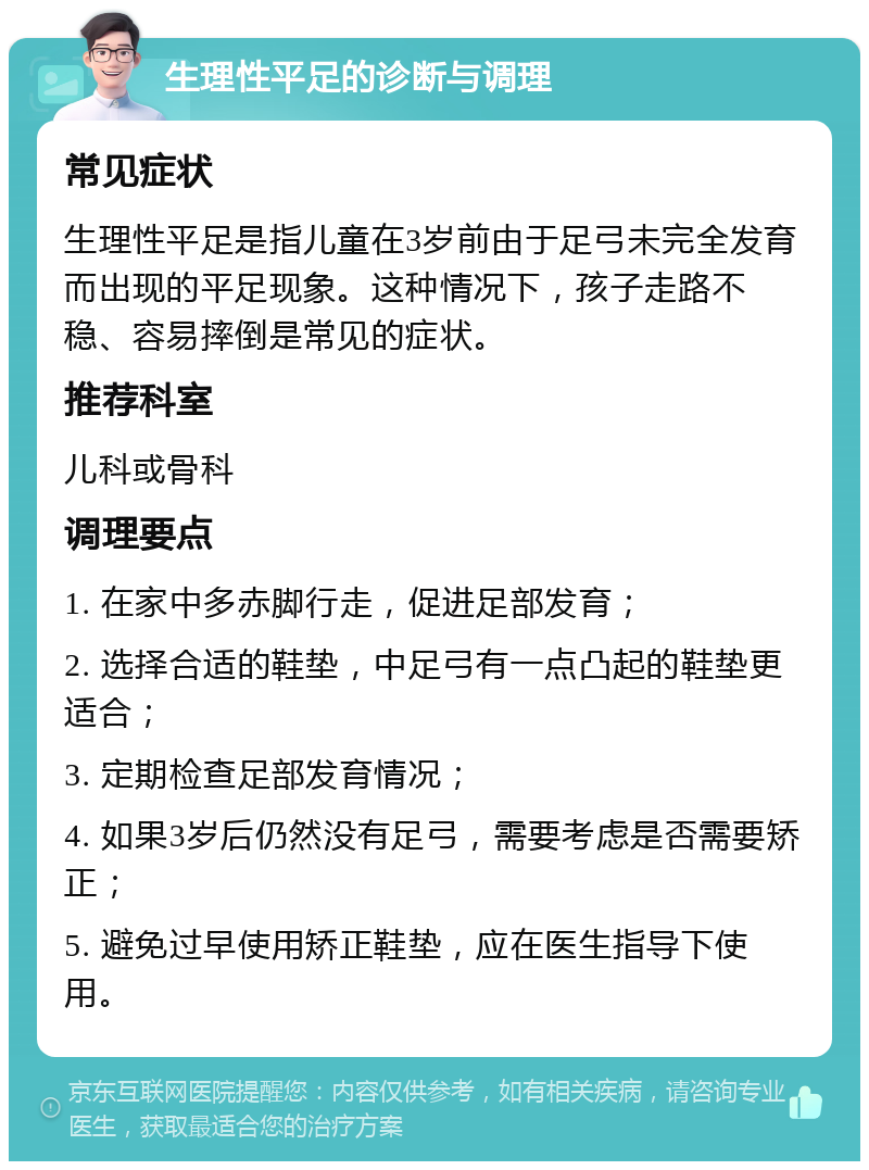 生理性平足的诊断与调理 常见症状 生理性平足是指儿童在3岁前由于足弓未完全发育而出现的平足现象。这种情况下，孩子走路不稳、容易摔倒是常见的症状。 推荐科室 儿科或骨科 调理要点 1. 在家中多赤脚行走，促进足部发育； 2. 选择合适的鞋垫，中足弓有一点凸起的鞋垫更适合； 3. 定期检查足部发育情况； 4. 如果3岁后仍然没有足弓，需要考虑是否需要矫正； 5. 避免过早使用矫正鞋垫，应在医生指导下使用。