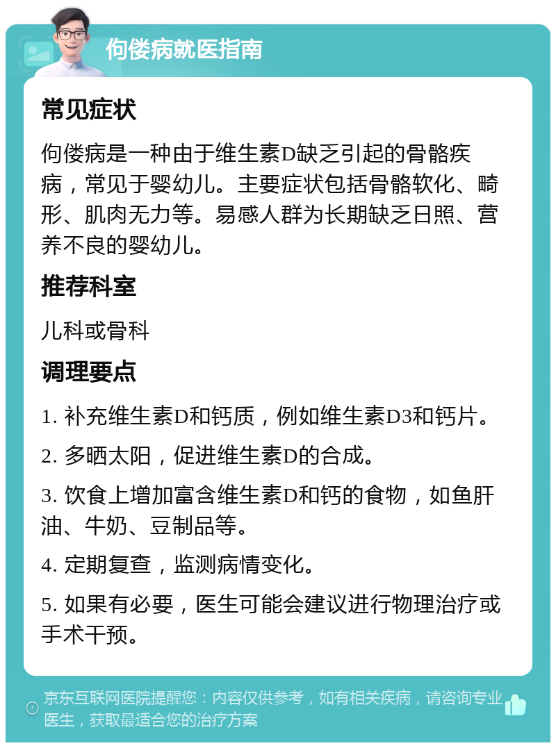 佝偻病就医指南 常见症状 佝偻病是一种由于维生素D缺乏引起的骨骼疾病，常见于婴幼儿。主要症状包括骨骼软化、畸形、肌肉无力等。易感人群为长期缺乏日照、营养不良的婴幼儿。 推荐科室 儿科或骨科 调理要点 1. 补充维生素D和钙质，例如维生素D3和钙片。 2. 多晒太阳，促进维生素D的合成。 3. 饮食上增加富含维生素D和钙的食物，如鱼肝油、牛奶、豆制品等。 4. 定期复查，监测病情变化。 5. 如果有必要，医生可能会建议进行物理治疗或手术干预。