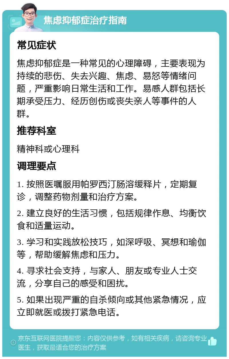 焦虑抑郁症治疗指南 常见症状 焦虑抑郁症是一种常见的心理障碍，主要表现为持续的悲伤、失去兴趣、焦虑、易怒等情绪问题，严重影响日常生活和工作。易感人群包括长期承受压力、经历创伤或丧失亲人等事件的人群。 推荐科室 精神科或心理科 调理要点 1. 按照医嘱服用帕罗西汀肠溶缓释片，定期复诊，调整药物剂量和治疗方案。 2. 建立良好的生活习惯，包括规律作息、均衡饮食和适量运动。 3. 学习和实践放松技巧，如深呼吸、冥想和瑜伽等，帮助缓解焦虑和压力。 4. 寻求社会支持，与家人、朋友或专业人士交流，分享自己的感受和困扰。 5. 如果出现严重的自杀倾向或其他紧急情况，应立即就医或拨打紧急电话。