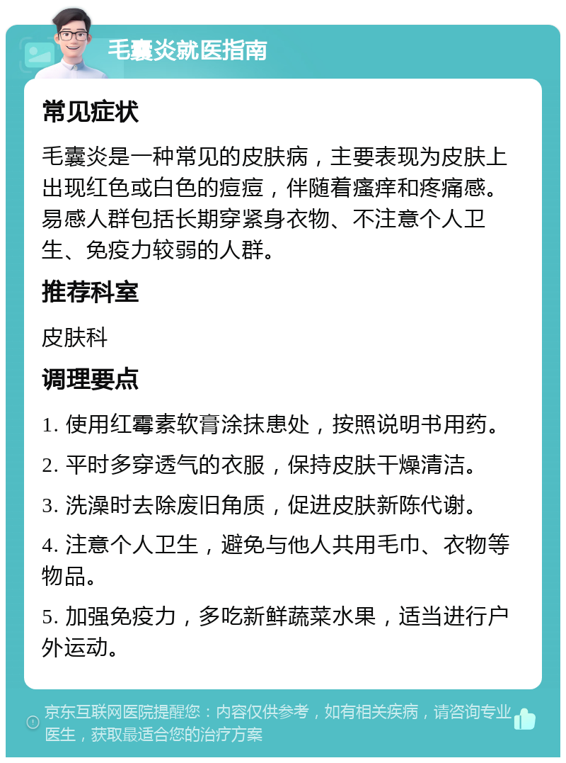 毛囊炎就医指南 常见症状 毛囊炎是一种常见的皮肤病，主要表现为皮肤上出现红色或白色的痘痘，伴随着瘙痒和疼痛感。易感人群包括长期穿紧身衣物、不注意个人卫生、免疫力较弱的人群。 推荐科室 皮肤科 调理要点 1. 使用红霉素软膏涂抹患处，按照说明书用药。 2. 平时多穿透气的衣服，保持皮肤干燥清洁。 3. 洗澡时去除废旧角质，促进皮肤新陈代谢。 4. 注意个人卫生，避免与他人共用毛巾、衣物等物品。 5. 加强免疫力，多吃新鲜蔬菜水果，适当进行户外运动。