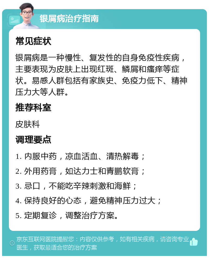 银屑病治疗指南 常见症状 银屑病是一种慢性、复发性的自身免疫性疾病，主要表现为皮肤上出现红斑、鳞屑和瘙痒等症状。易感人群包括有家族史、免疫力低下、精神压力大等人群。 推荐科室 皮肤科 调理要点 1. 内服中药，凉血活血、清热解毒； 2. 外用药膏，如达力士和青鹏软膏； 3. 忌口，不能吃辛辣刺激和海鲜； 4. 保持良好的心态，避免精神压力过大； 5. 定期复诊，调整治疗方案。