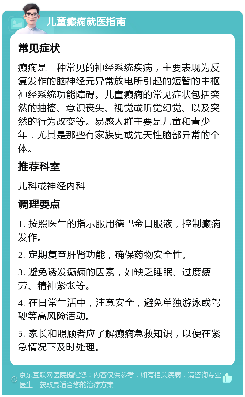 儿童癫痫就医指南 常见症状 癫痫是一种常见的神经系统疾病，主要表现为反复发作的脑神经元异常放电所引起的短暂的中枢神经系统功能障碍。儿童癫痫的常见症状包括突然的抽搐、意识丧失、视觉或听觉幻觉、以及突然的行为改变等。易感人群主要是儿童和青少年，尤其是那些有家族史或先天性脑部异常的个体。 推荐科室 儿科或神经内科 调理要点 1. 按照医生的指示服用德巴金口服液，控制癫痫发作。 2. 定期复查肝肾功能，确保药物安全性。 3. 避免诱发癫痫的因素，如缺乏睡眠、过度疲劳、精神紧张等。 4. 在日常生活中，注意安全，避免单独游泳或驾驶等高风险活动。 5. 家长和照顾者应了解癫痫急救知识，以便在紧急情况下及时处理。