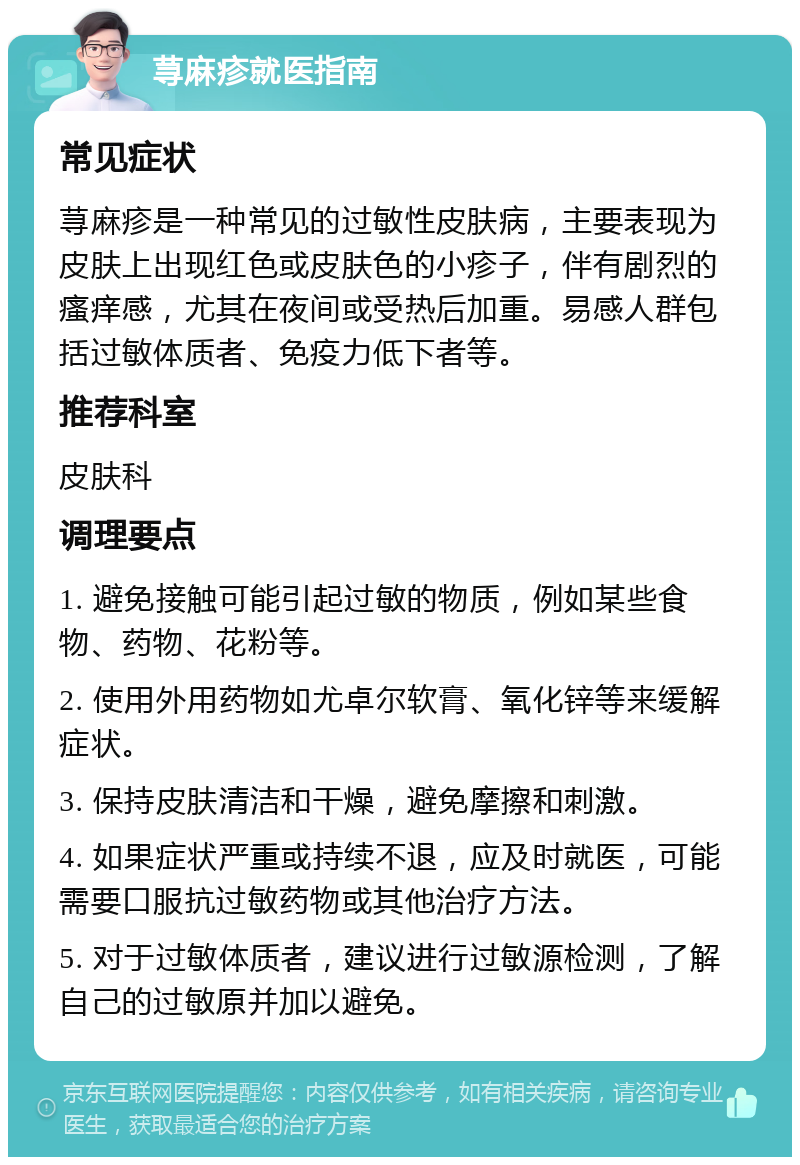 荨麻疹就医指南 常见症状 荨麻疹是一种常见的过敏性皮肤病，主要表现为皮肤上出现红色或皮肤色的小疹子，伴有剧烈的瘙痒感，尤其在夜间或受热后加重。易感人群包括过敏体质者、免疫力低下者等。 推荐科室 皮肤科 调理要点 1. 避免接触可能引起过敏的物质，例如某些食物、药物、花粉等。 2. 使用外用药物如尤卓尔软膏、氧化锌等来缓解症状。 3. 保持皮肤清洁和干燥，避免摩擦和刺激。 4. 如果症状严重或持续不退，应及时就医，可能需要口服抗过敏药物或其他治疗方法。 5. 对于过敏体质者，建议进行过敏源检测，了解自己的过敏原并加以避免。