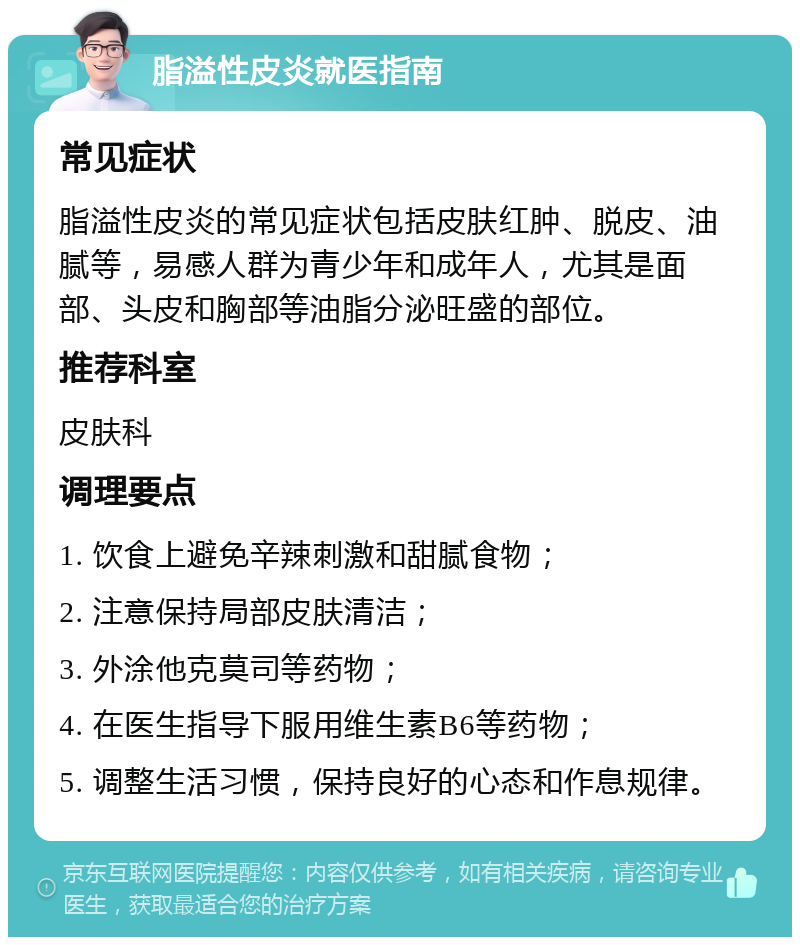 脂溢性皮炎就医指南 常见症状 脂溢性皮炎的常见症状包括皮肤红肿、脱皮、油腻等，易感人群为青少年和成年人，尤其是面部、头皮和胸部等油脂分泌旺盛的部位。 推荐科室 皮肤科 调理要点 1. 饮食上避免辛辣刺激和甜腻食物； 2. 注意保持局部皮肤清洁； 3. 外涂他克莫司等药物； 4. 在医生指导下服用维生素B6等药物； 5. 调整生活习惯，保持良好的心态和作息规律。