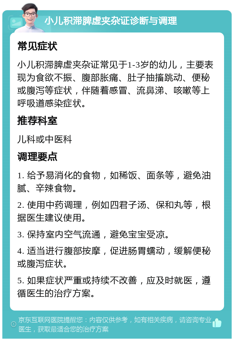 小儿积滞脾虚夹杂证诊断与调理 常见症状 小儿积滞脾虚夹杂证常见于1-3岁的幼儿，主要表现为食欲不振、腹部胀痛、肚子抽搐跳动、便秘或腹泻等症状，伴随着感冒、流鼻涕、咳嗽等上呼吸道感染症状。 推荐科室 儿科或中医科 调理要点 1. 给予易消化的食物，如稀饭、面条等，避免油腻、辛辣食物。 2. 使用中药调理，例如四君子汤、保和丸等，根据医生建议使用。 3. 保持室内空气流通，避免宝宝受凉。 4. 适当进行腹部按摩，促进肠胃蠕动，缓解便秘或腹泻症状。 5. 如果症状严重或持续不改善，应及时就医，遵循医生的治疗方案。